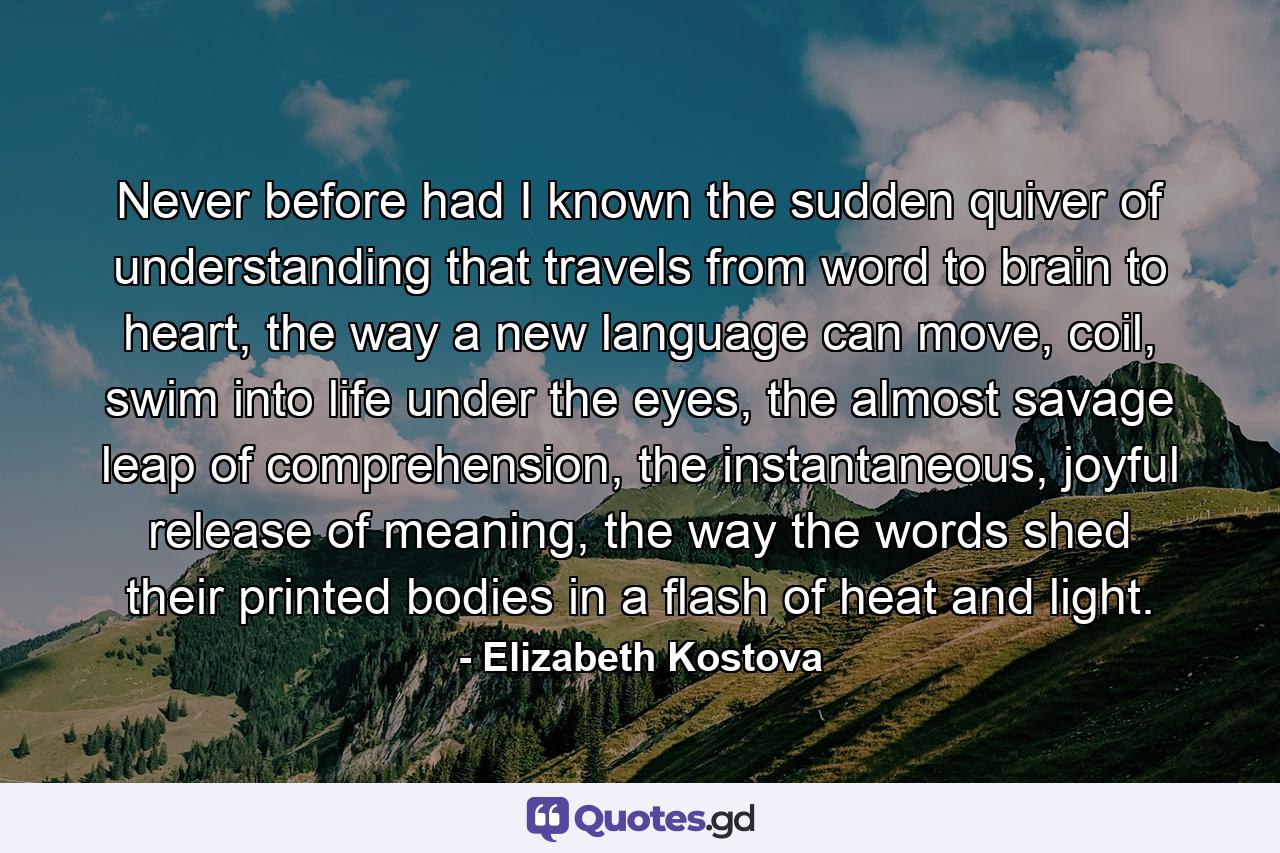 Never before had I known the sudden quiver of understanding that travels from word to brain to heart, the way a new language can move, coil, swim into life under the eyes, the almost savage leap of comprehension, the instantaneous, joyful release of meaning, the way the words shed their printed bodies in a flash of heat and light. - Quote by Elizabeth Kostova