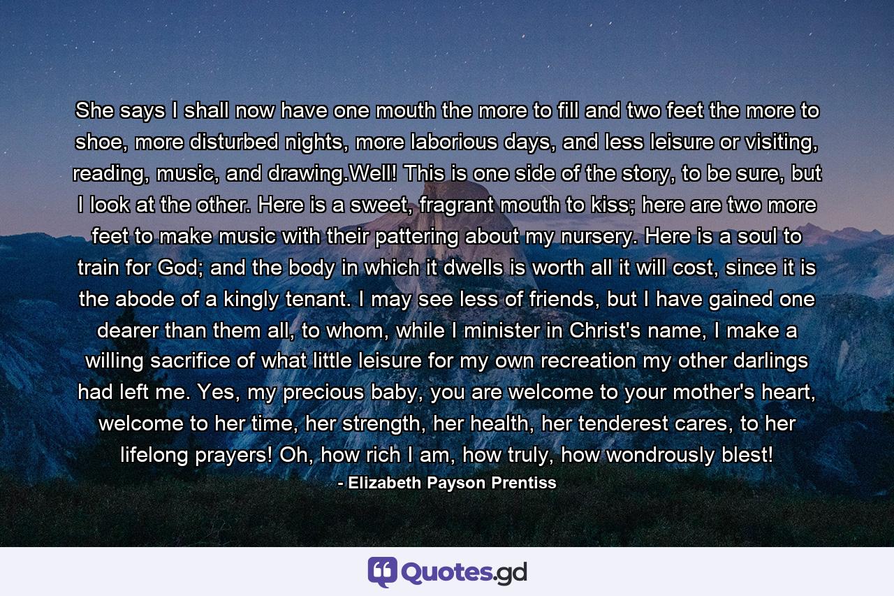 She says I shall now have one mouth the more to fill and two feet the more to shoe, more disturbed nights, more laborious days, and less leisure or visiting, reading, music, and drawing.Well! This is one side of the story, to be sure, but I look at the other. Here is a sweet, fragrant mouth to kiss; here are two more feet to make music with their pattering about my nursery. Here is a soul to train for God; and the body in which it dwells is worth all it will cost, since it is the abode of a kingly tenant. I may see less of friends, but I have gained one dearer than them all, to whom, while I minister in Christ's name, I make a willing sacrifice of what little leisure for my own recreation my other darlings had left me. Yes, my precious baby, you are welcome to your mother's heart, welcome to her time, her strength, her health, her tenderest cares, to her lifelong prayers! Oh, how rich I am, how truly, how wondrously blest! - Quote by Elizabeth Payson Prentiss