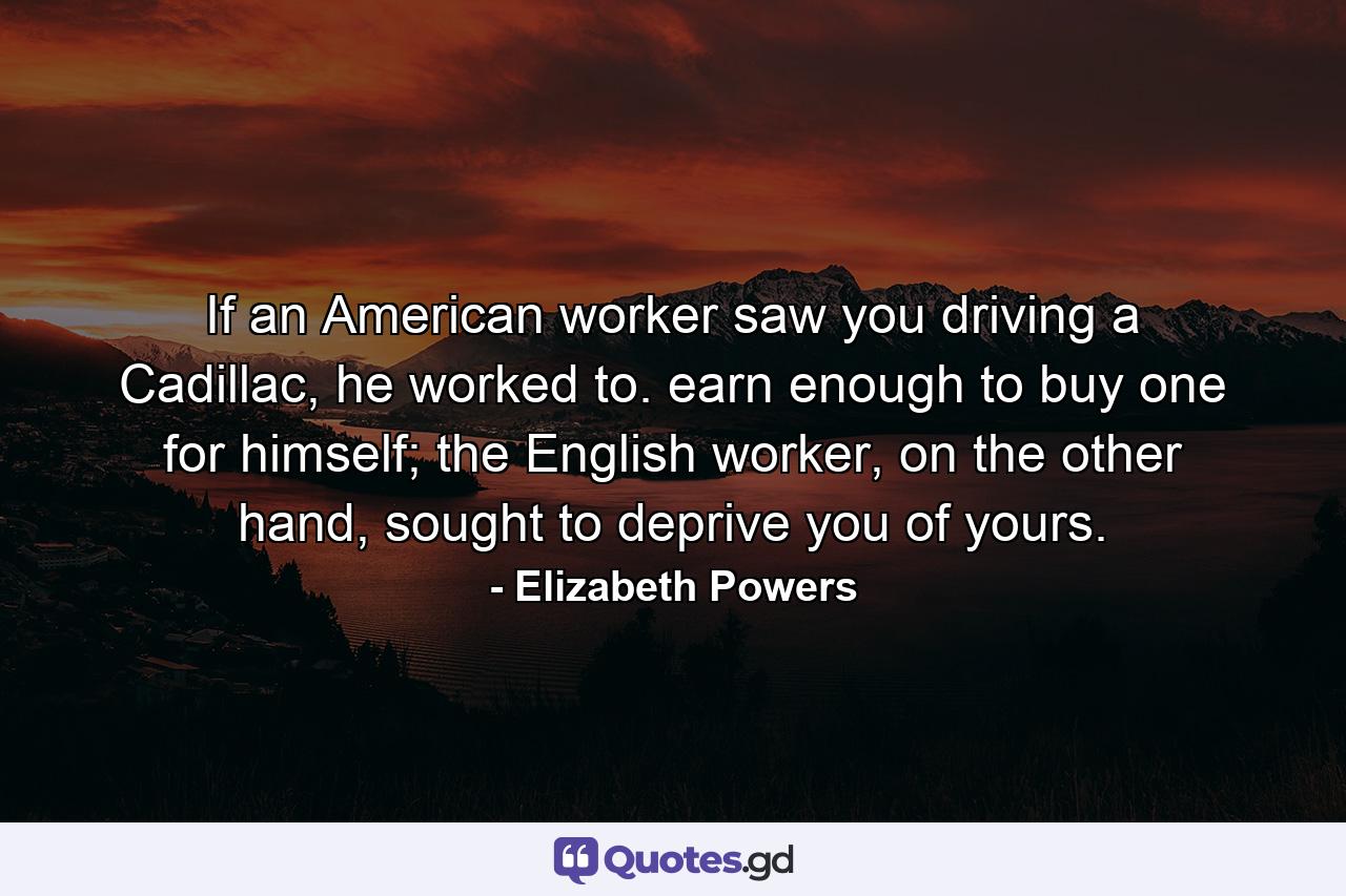 If an American worker saw you driving a Cadillac, he worked to. earn enough to buy one for himself; the English worker, on the other hand, sought to deprive you of yours. - Quote by Elizabeth Powers