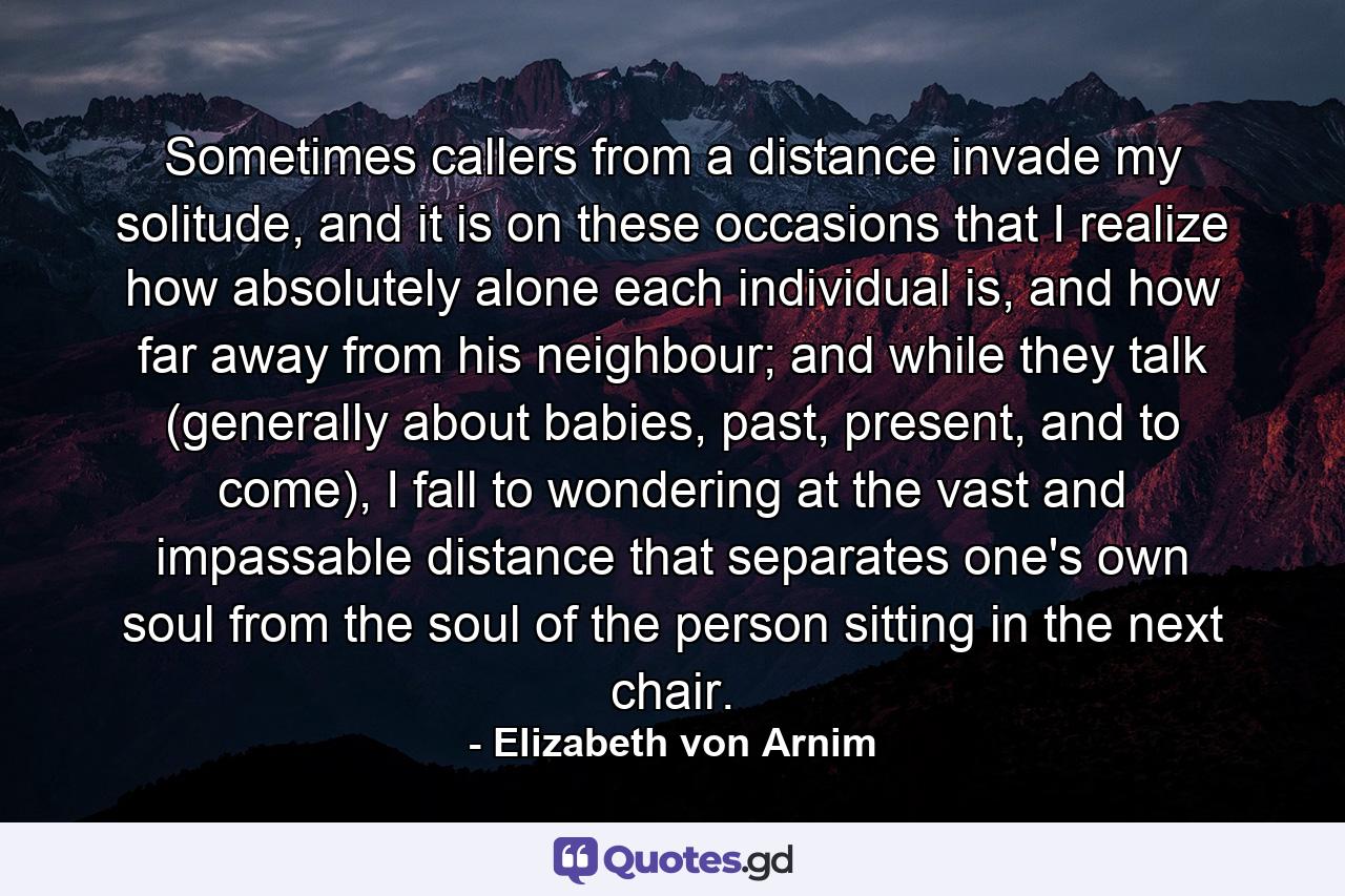 Sometimes callers from a distance invade my solitude, and it is on these occasions that I realize how absolutely alone each individual is, and how far away from his neighbour; and while they talk (generally about babies, past, present, and to come), I fall to wondering at the vast and impassable distance that separates one's own soul from the soul of the person sitting in the next chair. - Quote by Elizabeth von Arnim