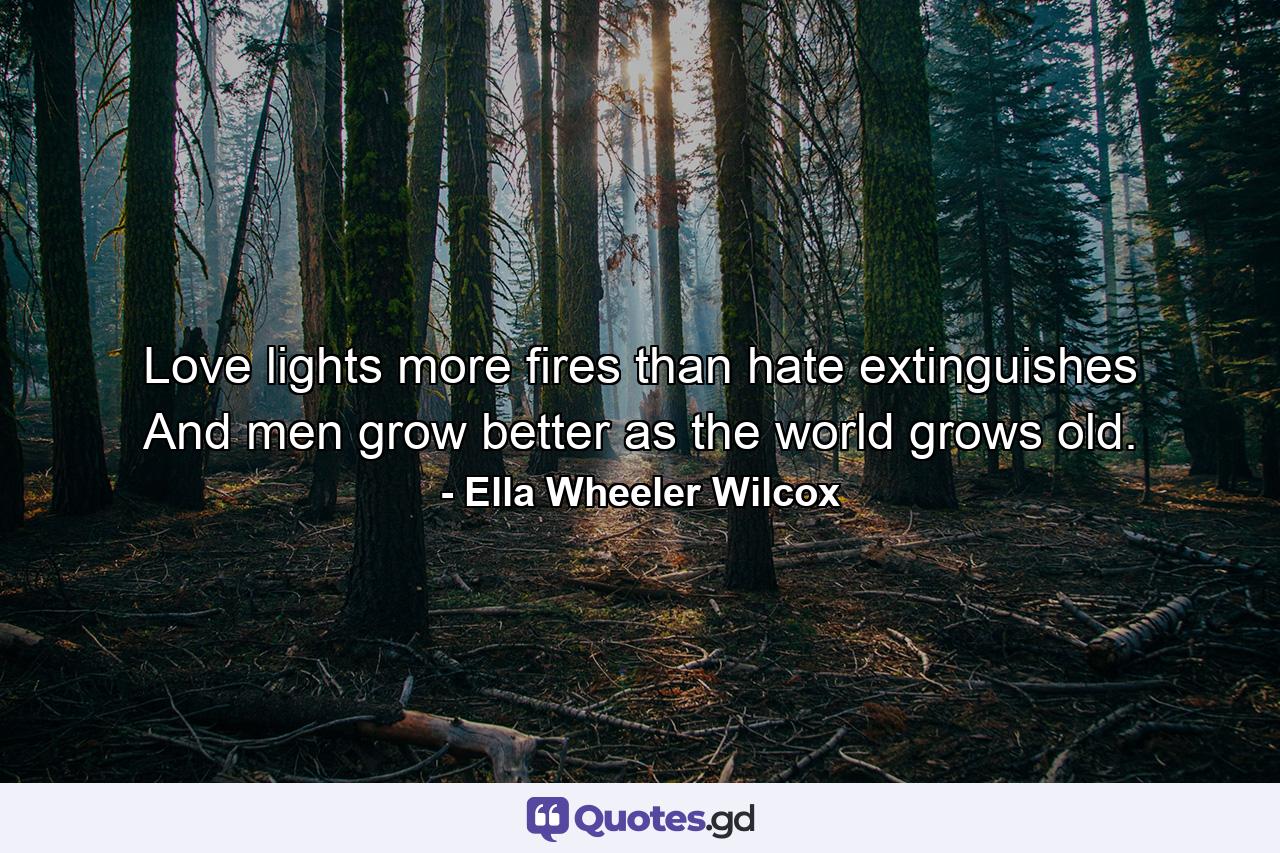 Love lights more fires than hate extinguishes  And men grow better as the world grows old. - Quote by Ella Wheeler Wilcox