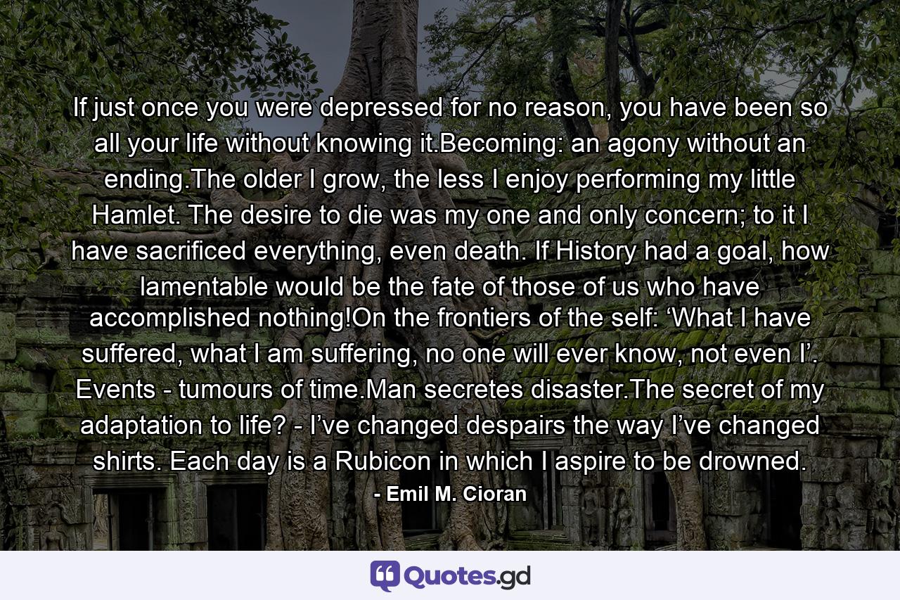 If just once you were depressed for no reason, you have been so all your life without knowing it.Becoming: an agony without an ending.The older I grow, the less I enjoy performing my little Hamlet. The desire to die was my one and only concern; to it I have sacrificed everything, even death. If History had a goal, how lamentable would be the fate of those of us who have accomplished nothing!On the frontiers of the self: ‘What I have suffered, what I am suffering, no one will ever know, not even I’. Events - tumours of time.Man secretes disaster.The secret of my adaptation to life? - I’ve changed despairs the way I’ve changed shirts. Each day is a Rubicon in which I aspire to be drowned. - Quote by Emil M. Cioran