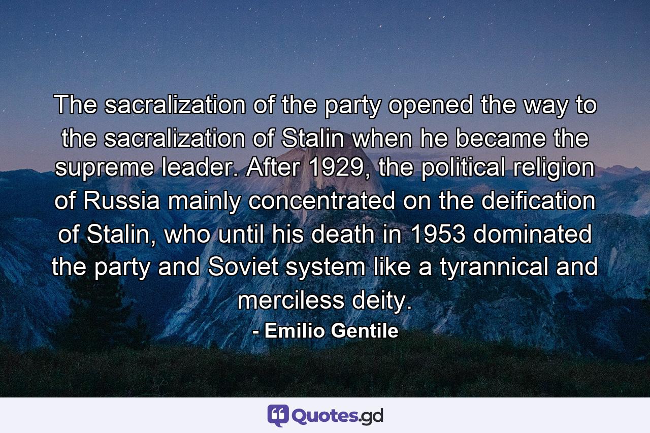 The sacralization of the party opened the way to the sacralization of Stalin when he became the supreme leader. After 1929, the political religion of Russia mainly concentrated on the deification of Stalin, who until his death in 1953 dominated the party and Soviet system like a tyrannical and merciless deity. - Quote by Emilio Gentile