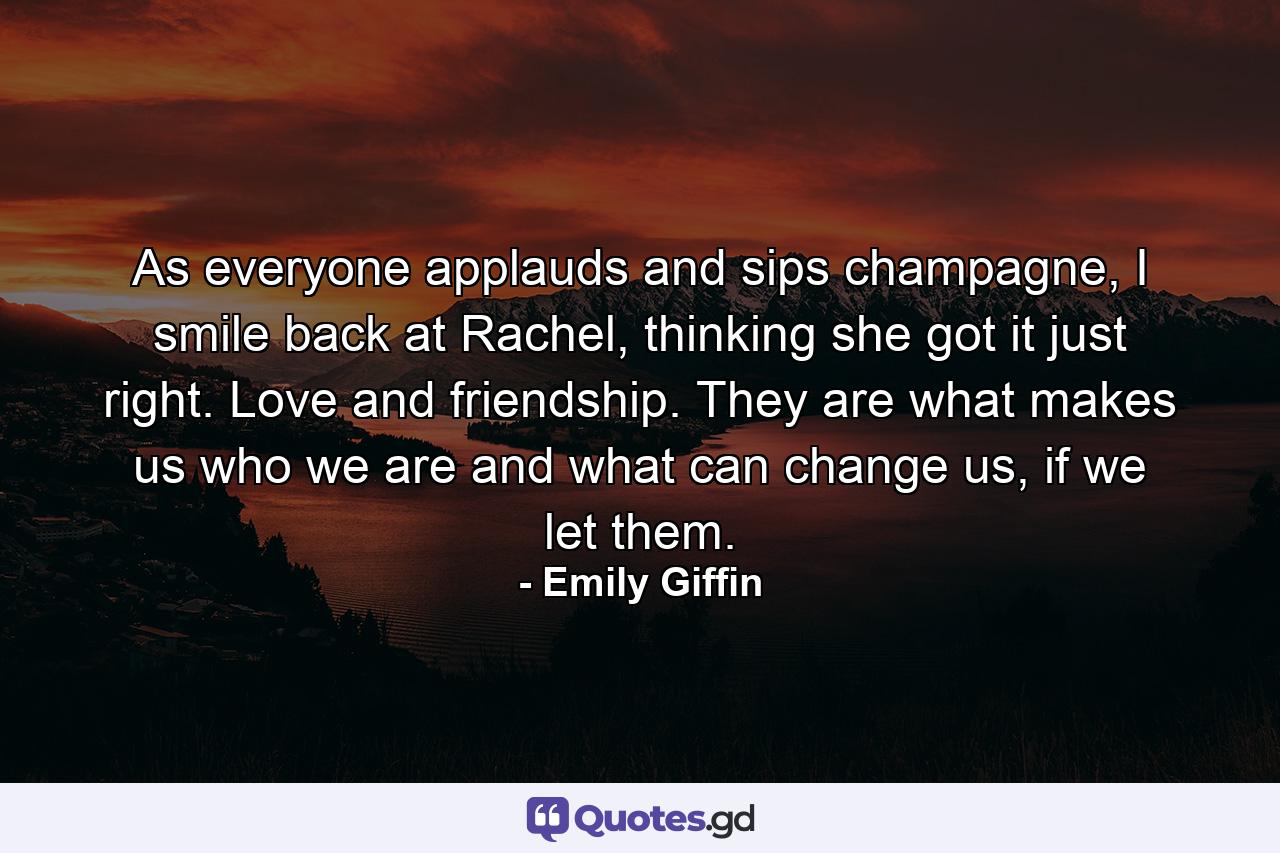 As everyone applauds and sips champagne, I smile back at Rachel, thinking she got it just right. Love and friendship. They are what makes us who we are and what can change us, if we let them. - Quote by Emily Giffin