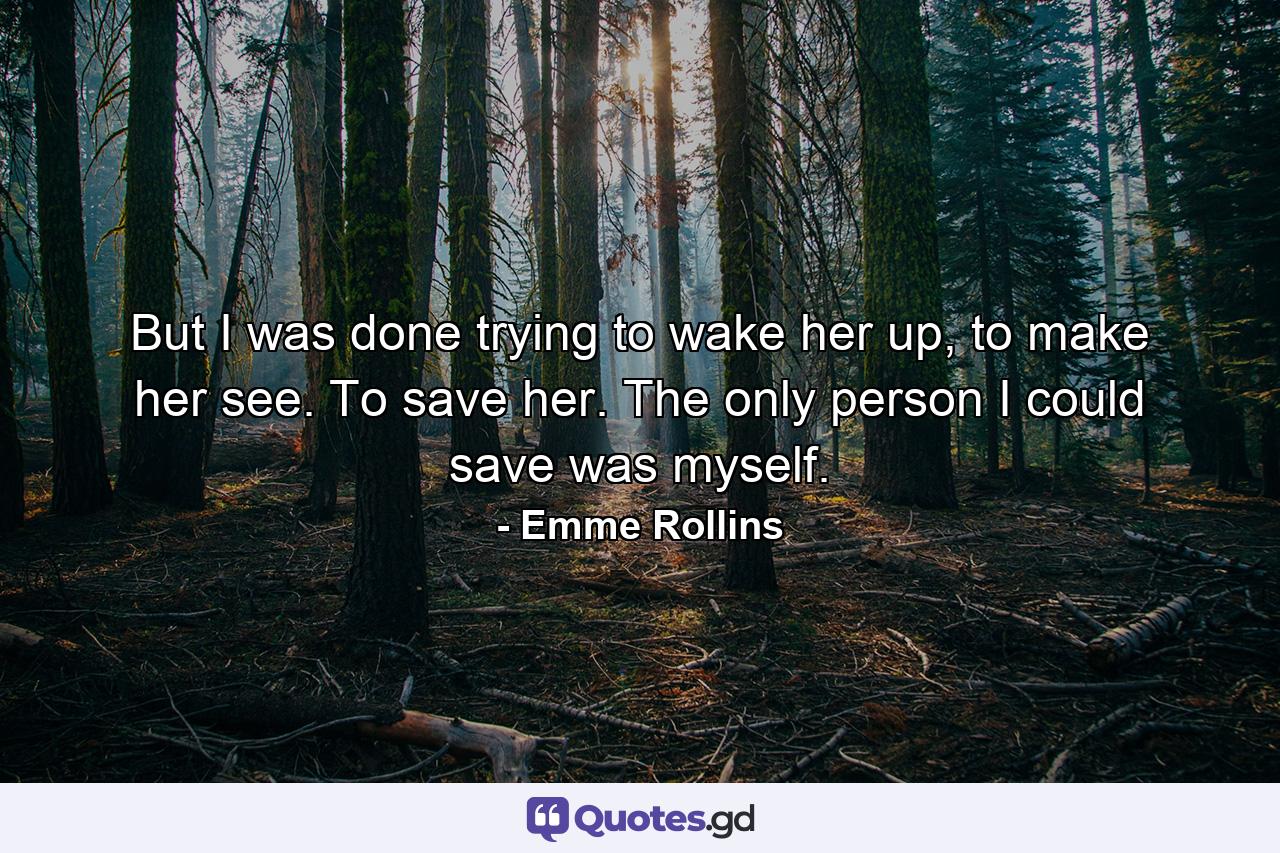 But I was done trying to wake her up, to make her see. To save her. The only person I could save was myself. - Quote by Emme Rollins