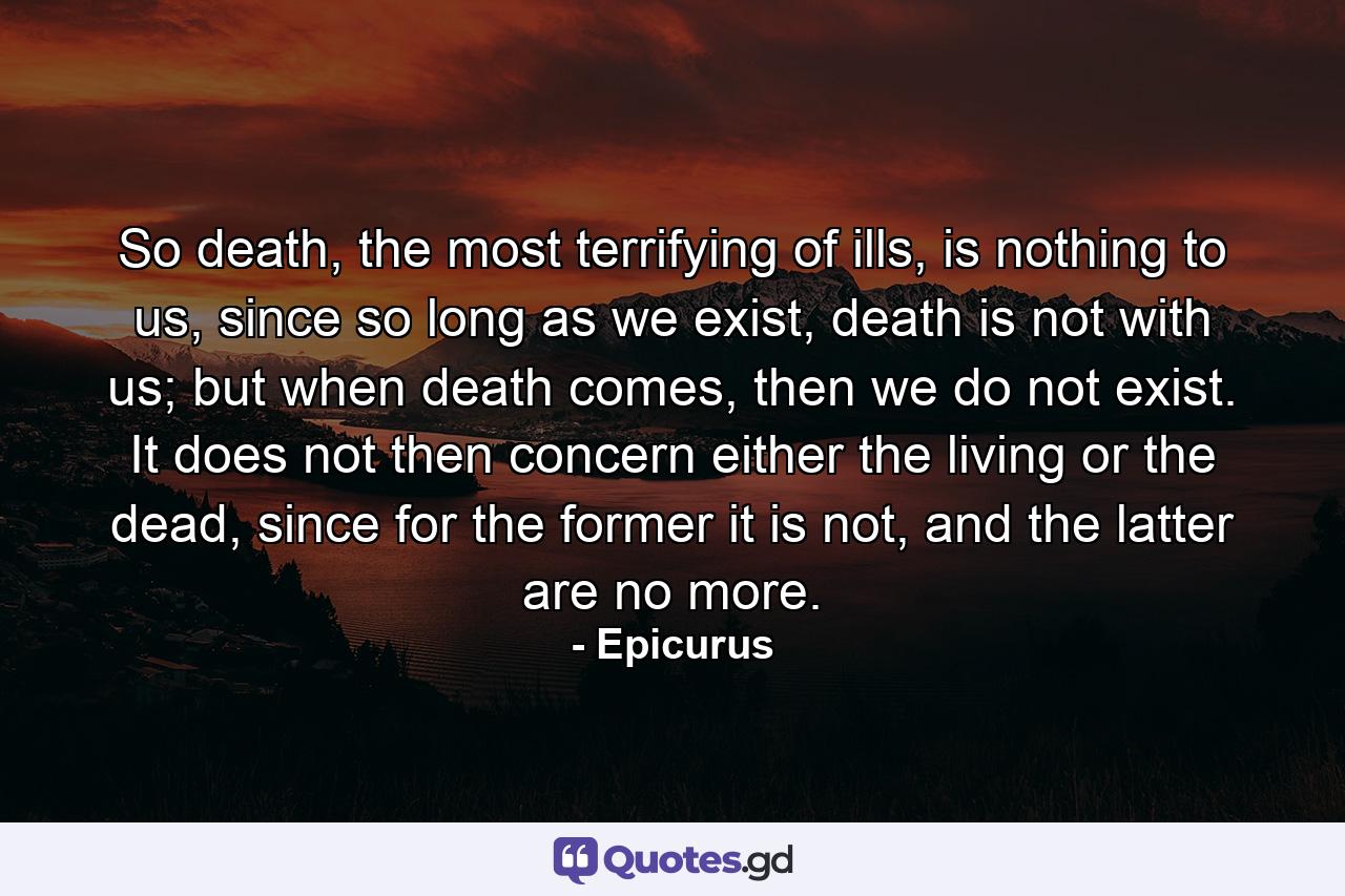 So death, the most terrifying of ills, is nothing to us, since so long as we exist, death is not with us; but when death comes, then we do not exist. It does not then concern either the living or the dead, since for the former it is not, and the latter are no more. - Quote by Epicurus