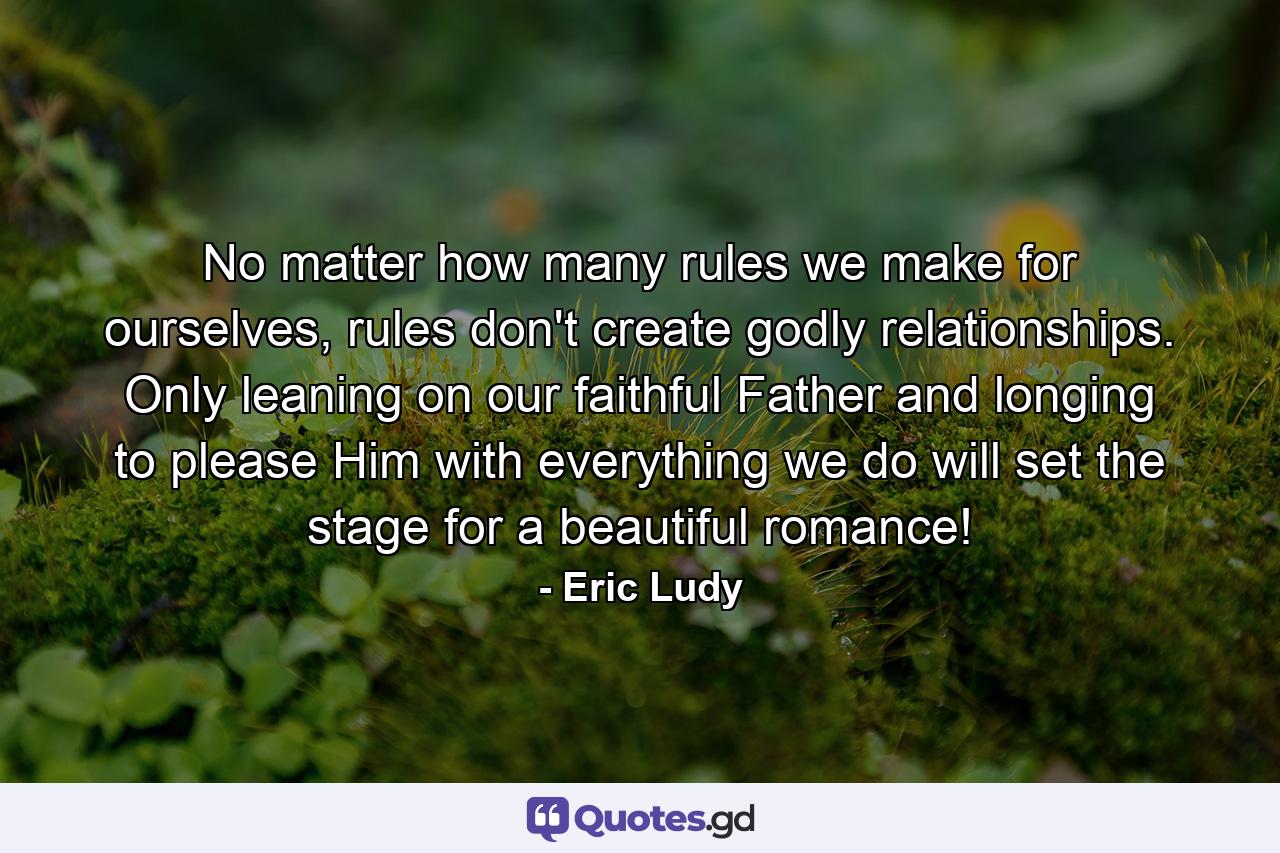 No matter how many rules we make for ourselves, rules don't create godly relationships. Only leaning on our faithful Father and longing to please Him with everything we do will set the stage for a beautiful romance! - Quote by Eric Ludy