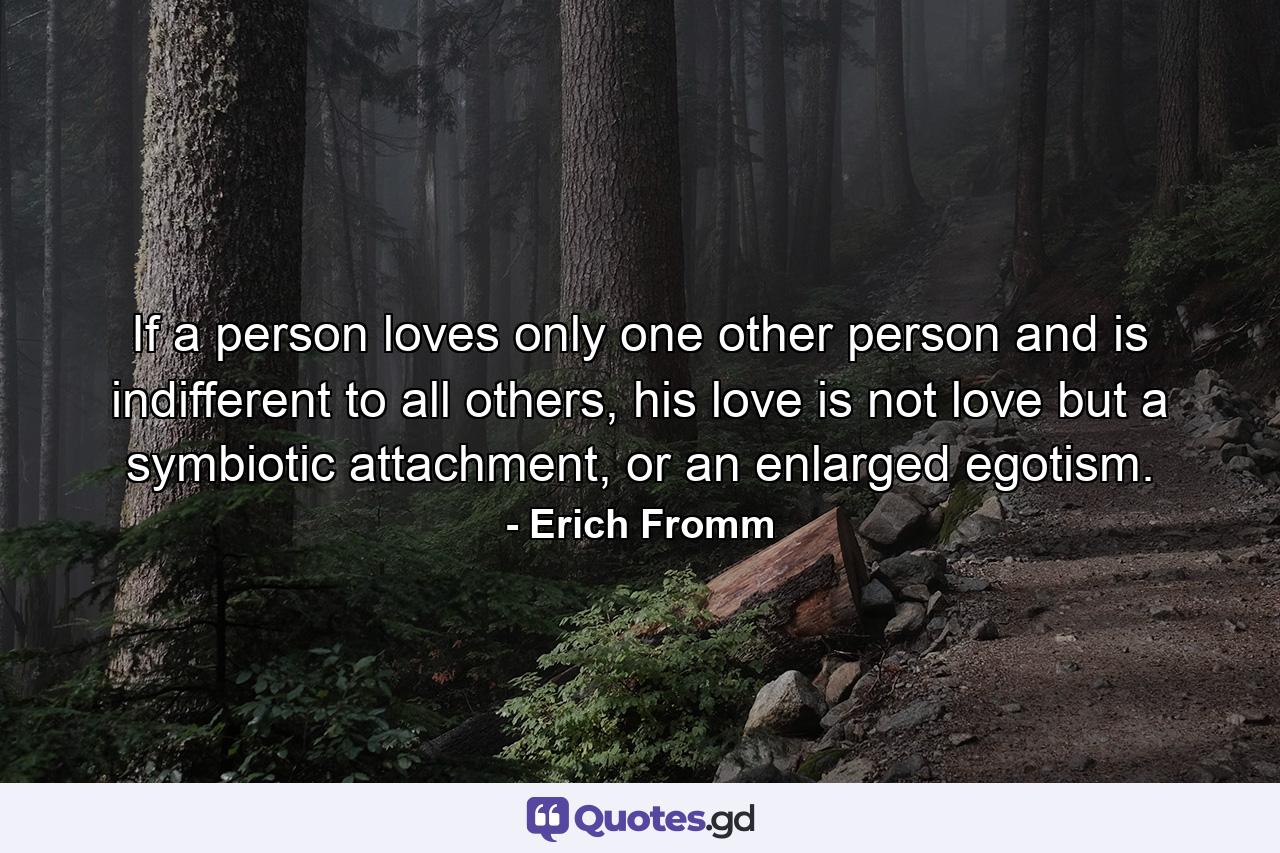 If a person loves only one other person and is indifferent to all others, his love is not love but a symbiotic attachment, or an enlarged egotism. - Quote by Erich Fromm