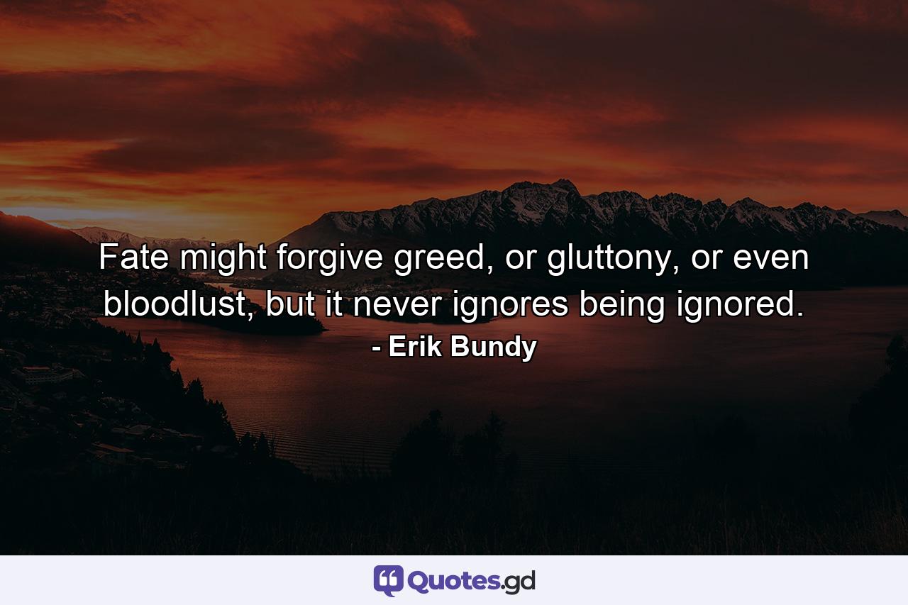 Fate might forgive greed, or gluttony, or even bloodlust, but it never ignores being ignored. - Quote by Erik Bundy