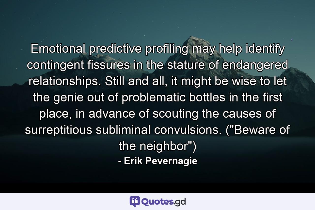 Emotional predictive profiling may help identify contingent fissures in the stature of endangered relationships. Still and all, it might be wise to let the genie out of problematic bottles in the first place, in advance of scouting the causes of surreptitious subliminal convulsions. (