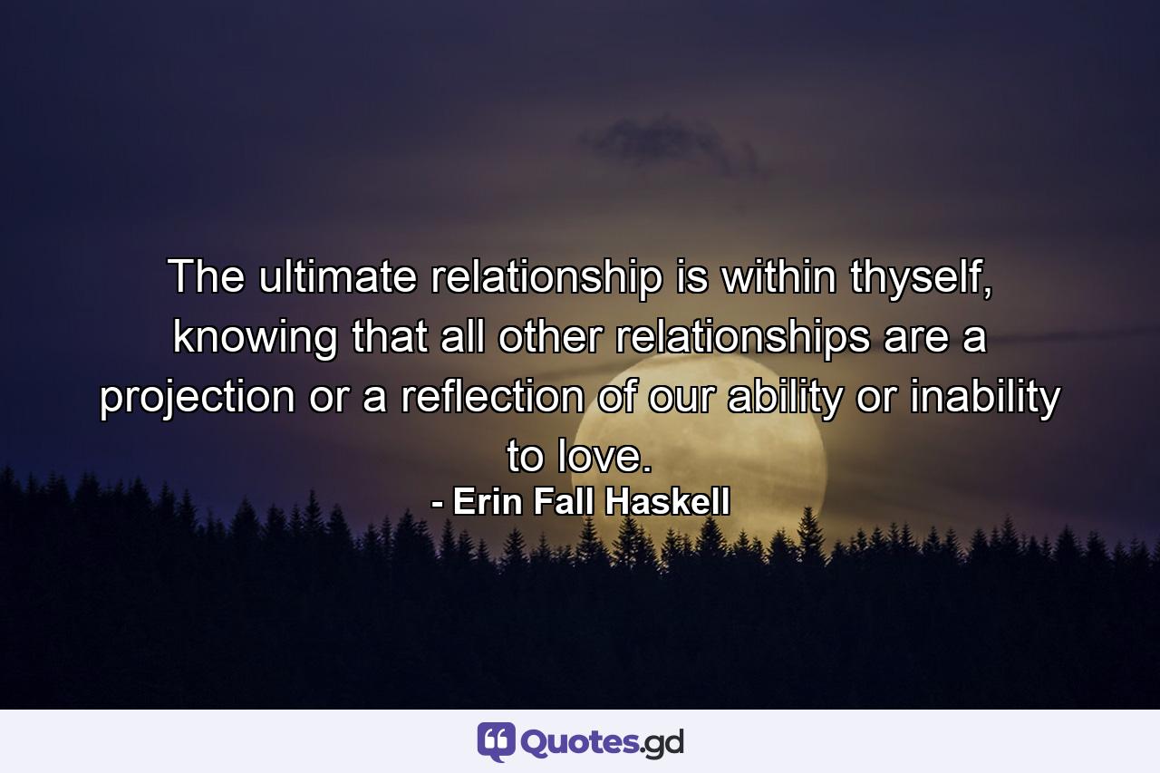 The ultimate relationship is within thyself, knowing that all other relationships are a projection or a reflection of our ability or inability to love. - Quote by Erin Fall Haskell