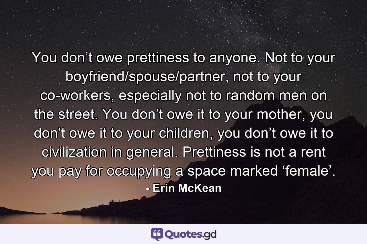 You don’t owe prettiness to anyone. Not to your boyfriend/spouse/partner, not to your co-workers, especially not to random men on the street. You don’t owe it to your mother, you don’t owe it to your children, you don’t owe it to civilization in general. Prettiness is not a rent you pay for occupying a space marked ‘female’. - Quote by Erin McKean