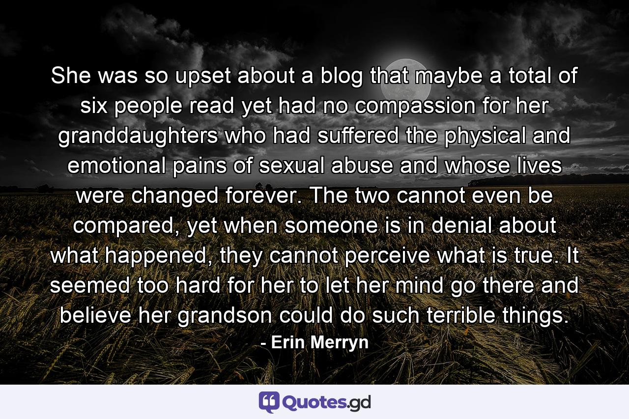 She was so upset about a blog that maybe a total of six people read yet had no compassion for her granddaughters who had suffered the physical and emotional pains of sexual abuse and whose lives were changed forever. The two cannot even be compared, yet when someone is in denial about what happened, they cannot perceive what is true. It seemed too hard for her to let her mind go there and believe her grandson could do such terrible things. - Quote by Erin Merryn