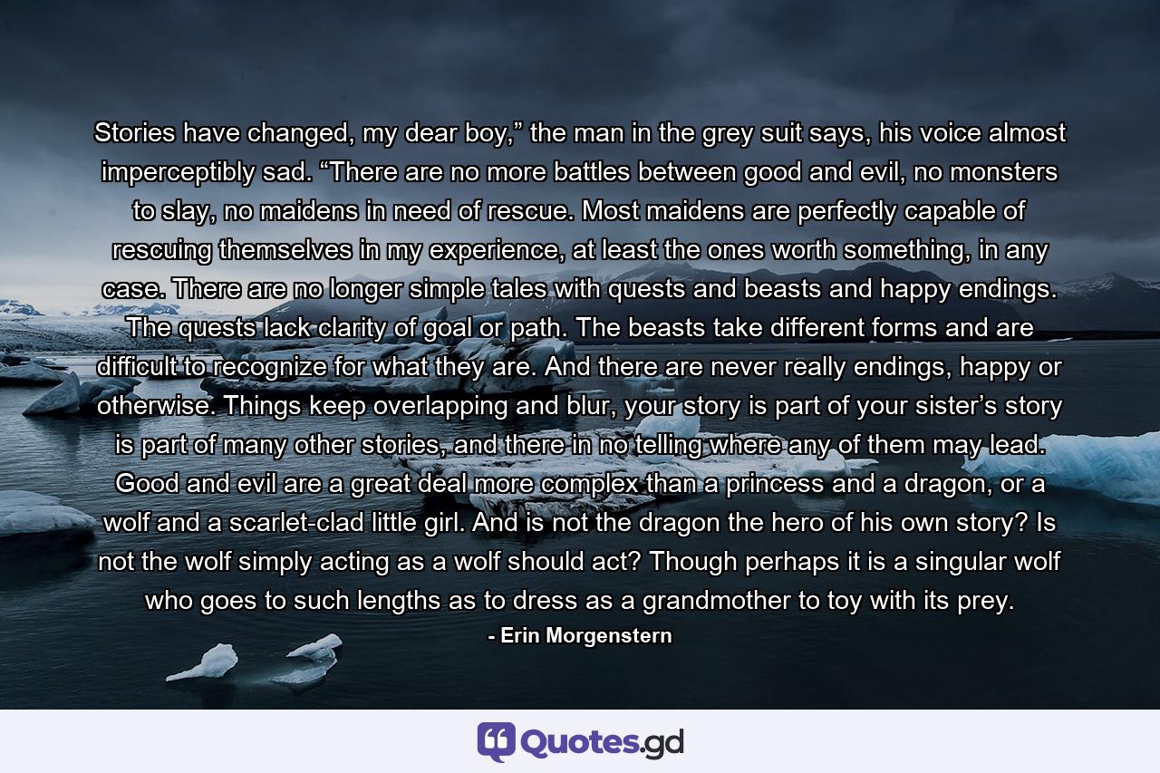 Stories have changed, my dear boy,” the man in the grey suit says, his voice almost imperceptibly sad. “There are no more battles between good and evil, no monsters to slay, no maidens in need of rescue. Most maidens are perfectly capable of rescuing themselves in my experience, at least the ones worth something, in any case. There are no longer simple tales with quests and beasts and happy endings. The quests lack clarity of goal or path. The beasts take different forms and are difficult to recognize for what they are. And there are never really endings, happy or otherwise. Things keep overlapping and blur, your story is part of your sister’s story is part of many other stories, and there in no telling where any of them may lead. Good and evil are a great deal more complex than a princess and a dragon, or a wolf and a scarlet-clad little girl. And is not the dragon the hero of his own story? Is not the wolf simply acting as a wolf should act? Though perhaps it is a singular wolf who goes to such lengths as to dress as a grandmother to toy with its prey. - Quote by Erin Morgenstern