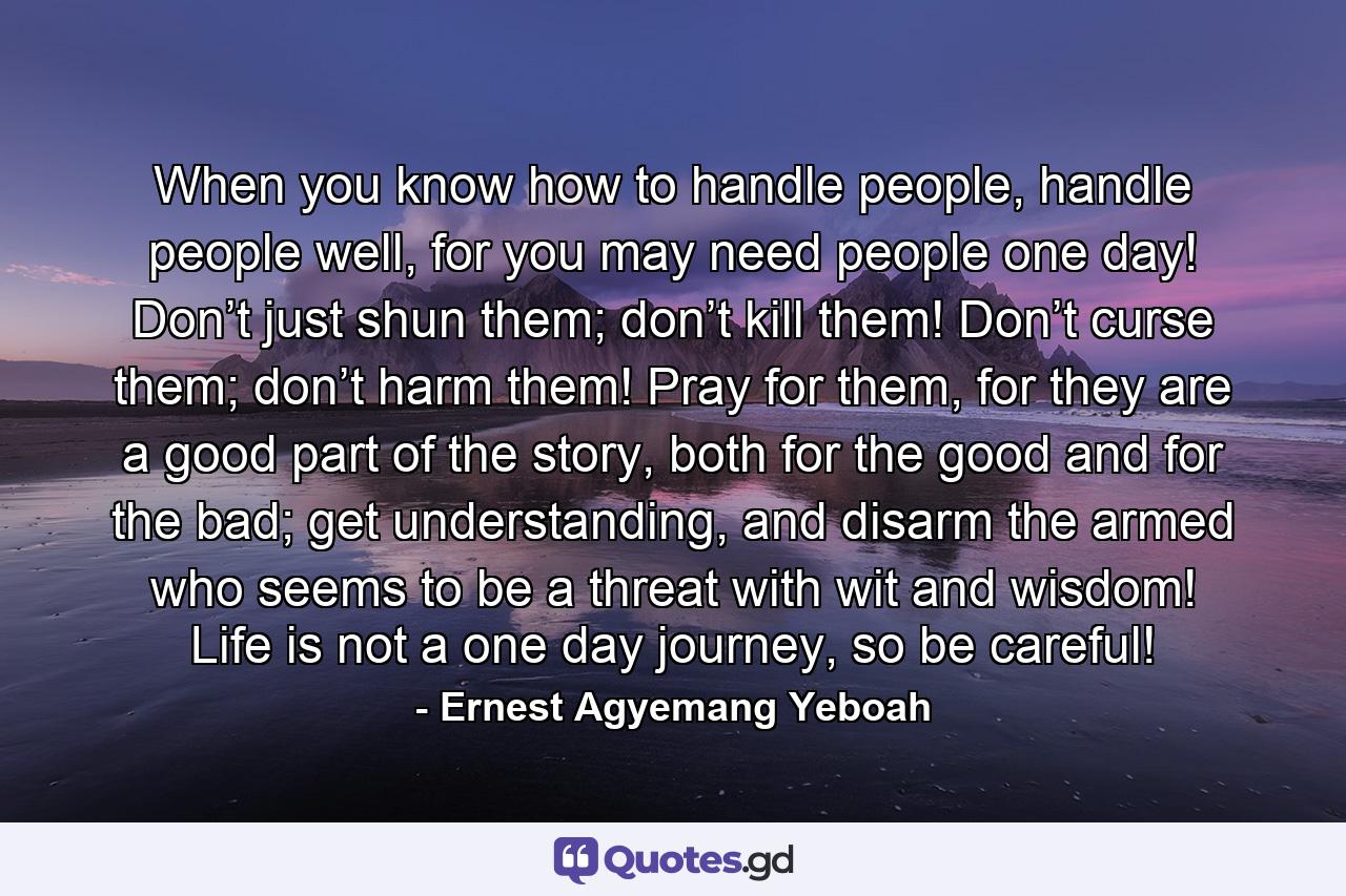 When you know how to handle people, handle people well, for you may need people one day! Don’t just shun them; don’t kill them! Don’t curse them; don’t harm them! Pray for them, for they are a good part of the story, both for the good and for the bad; get understanding, and disarm the armed who seems to be a threat with wit and wisdom! Life is not a one day journey, so be careful! - Quote by Ernest Agyemang Yeboah