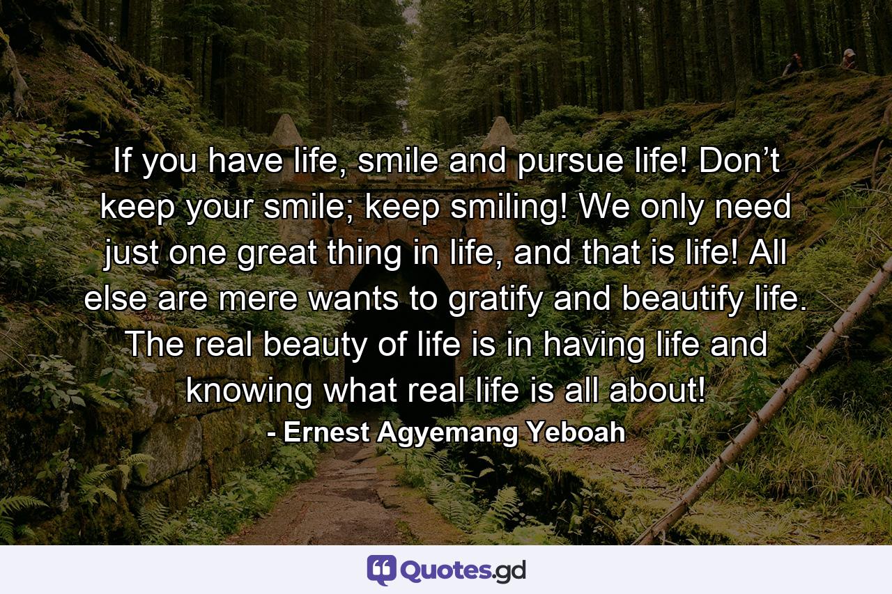 If you have life, smile and pursue life! Don’t keep your smile; keep smiling! We only need just one great thing in life, and that is life! All else are mere wants to gratify and beautify life. The real beauty of life is in having life and knowing what real life is all about! - Quote by Ernest Agyemang Yeboah