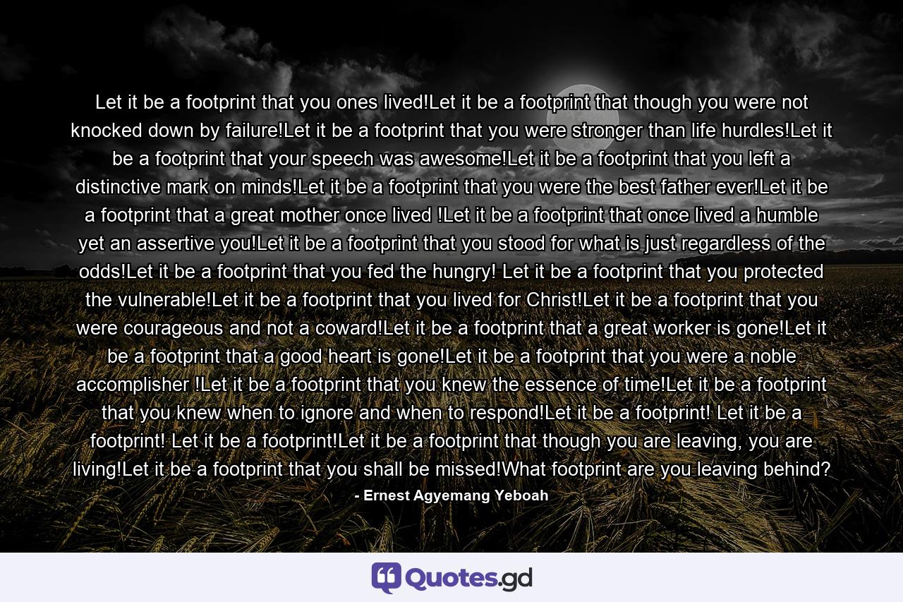 Let it be a footprint that you ones lived!Let it be a footprint that though you were not knocked down by failure!Let it be a footprint that you were stronger than life hurdles!Let it be a footprint that your speech was awesome!Let it be a footprint that you left a distinctive mark on minds!Let it be a footprint that you were the best father ever!Let it be a footprint that a great mother once lived !Let it be a footprint that once lived a humble yet an assertive you!Let it be a footprint that you stood for what is just regardless of the odds!Let it be a footprint that you fed the hungry! Let it be a footprint that you protected the vulnerable!Let it be a footprint that you lived for Christ!Let it be a footprint that you were courageous and not a coward!Let it be a footprint that a great worker is gone!Let it be a footprint that a good heart is gone!Let it be a footprint that you were a noble accomplisher !Let it be a footprint that you knew the essence of time!Let it be a footprint that you knew when to ignore and when to respond!Let it be a footprint! Let it be a footprint! Let it be a footprint!Let it be a footprint that though you are leaving, you are living!Let it be a footprint that you shall be missed!What footprint are you leaving behind? - Quote by Ernest Agyemang Yeboah