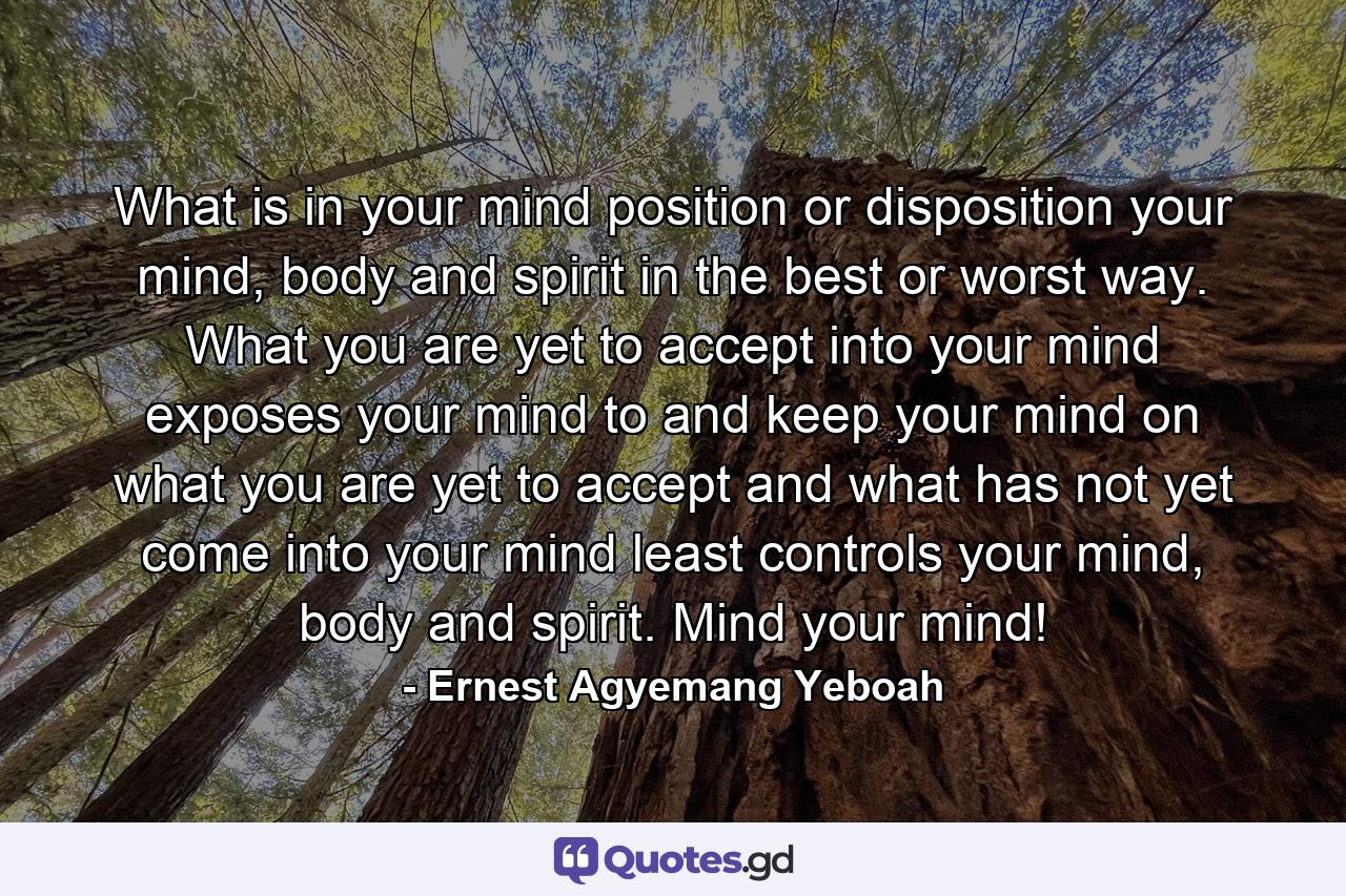 What is in your mind position or disposition your mind, body and spirit in the best or worst way. What you are yet to accept into your mind exposes your mind to and keep your mind on what you are yet to accept and what has not yet come into your mind least controls your mind, body and spirit. Mind your mind! - Quote by Ernest Agyemang Yeboah