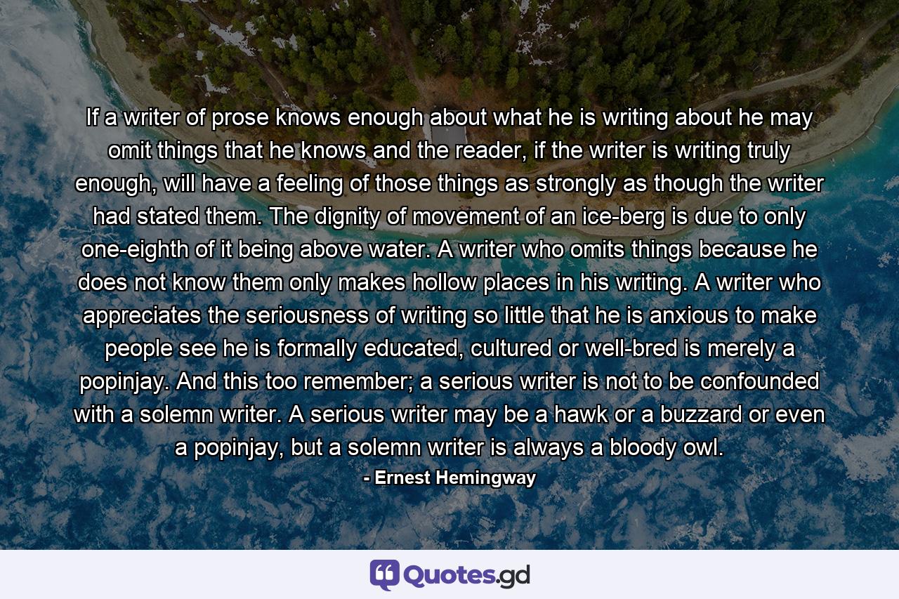 If a writer of prose knows enough about what he is writing about he may omit things that he knows and the reader, if the writer is writing truly enough, will have a feeling of those things as strongly as though the writer had stated them. The dignity of movement of an ice-berg is due to only one-eighth of it being above water. A writer who omits things because he does not know them only makes hollow places in his writing. A writer who appreciates the seriousness of writing so little that he is anxious to make people see he is formally educated, cultured or well-bred is merely a popinjay. And this too remember; a serious writer is not to be confounded with a solemn writer. A serious writer may be a hawk or a buzzard or even a popinjay, but a solemn writer is always a bloody owl. - Quote by Ernest Hemingway