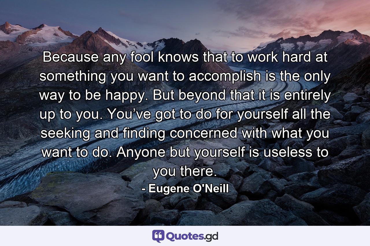 Because any fool knows that to work hard at something you want to accomplish is the only way to be happy. But beyond that it is entirely up to you. You’ve got to do for yourself all the seeking and finding concerned with what you want to do. Anyone but yourself is useless to you there. - Quote by Eugene O'Neill