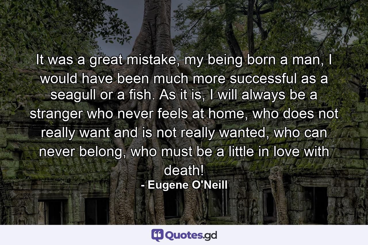 It was a great mistake, my being born a man, I would have been much more successful as a seagull or a fish. As it is, I will always be a stranger who never feels at home, who does not really want and is not really wanted, who can never belong, who must be a little in love with death! - Quote by Eugene O'Neill