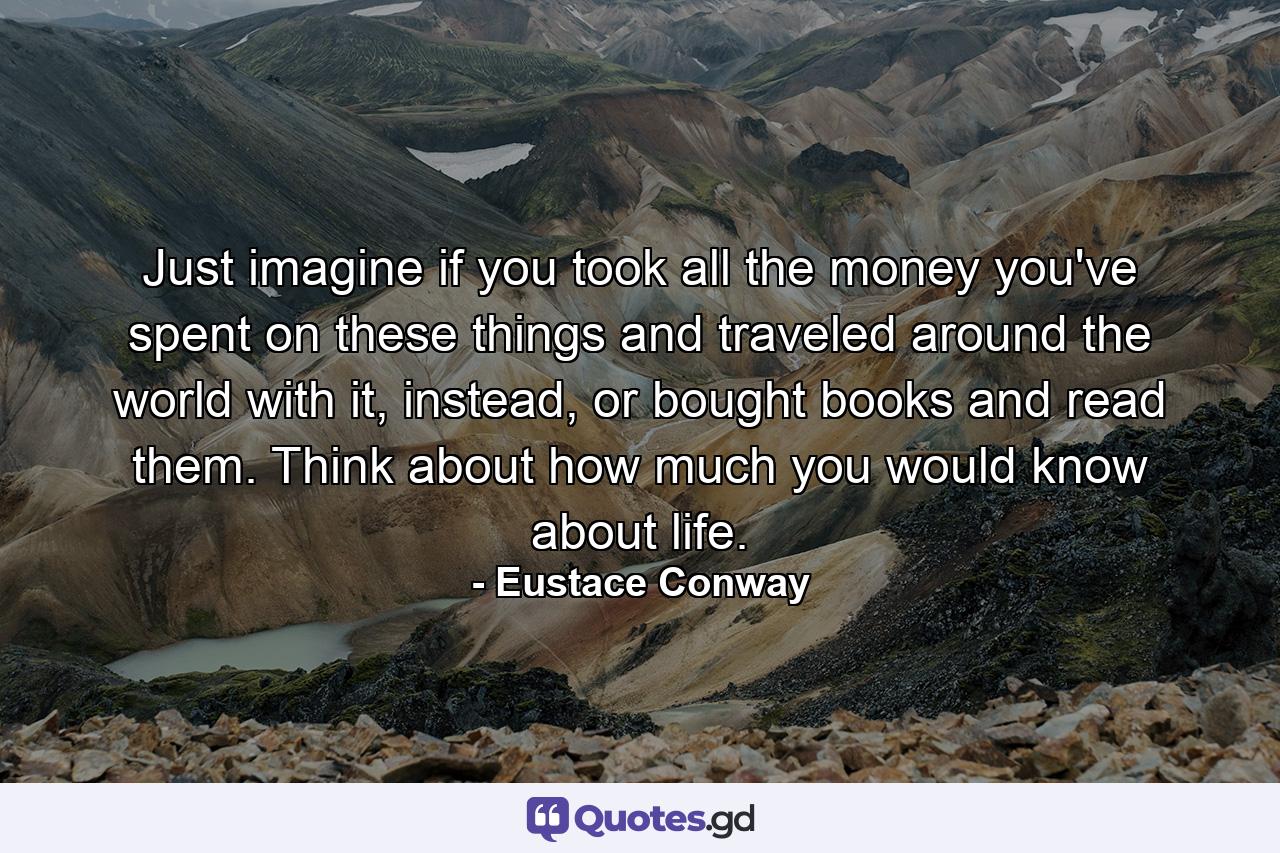 Just imagine if you took all the money you've spent on these things and traveled around the world with it, instead, or bought books and read them. Think about how much you would know about life. - Quote by Eustace Conway