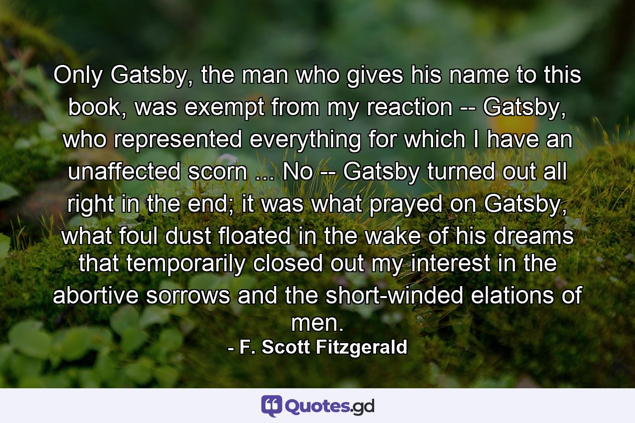 Only Gatsby, the man who gives his name to this book, was exempt from my reaction -- Gatsby, who represented everything for which I have an unaffected scorn ... No -- Gatsby turned out all right in the end; it was what prayed on Gatsby, what foul dust floated in the wake of his dreams that temporarily closed out my interest in the abortive sorrows and the short-winded elations of men. - Quote by F. Scott Fitzgerald