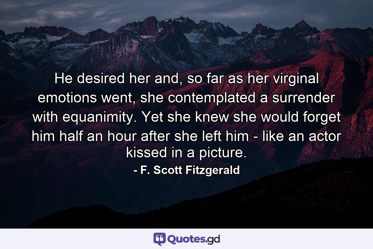 He desired her and, so far as her virginal emotions went, she contemplated a surrender with equanimity. Yet she knew she would forget him half an hour after she left him - like an actor kissed in a picture. - Quote by F. Scott Fitzgerald