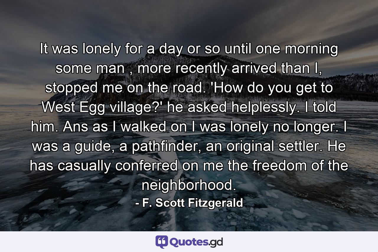 It was lonely for a day or so until one morning some man , more recently arrived than I, stopped me on the road. 'How do you get to West Egg village?' he asked helplessly. I told him. Ans as I walked on I was lonely no longer. I was a guide, a pathfinder, an original settler. He has casually conferred on me the freedom of the neighborhood. - Quote by F. Scott Fitzgerald