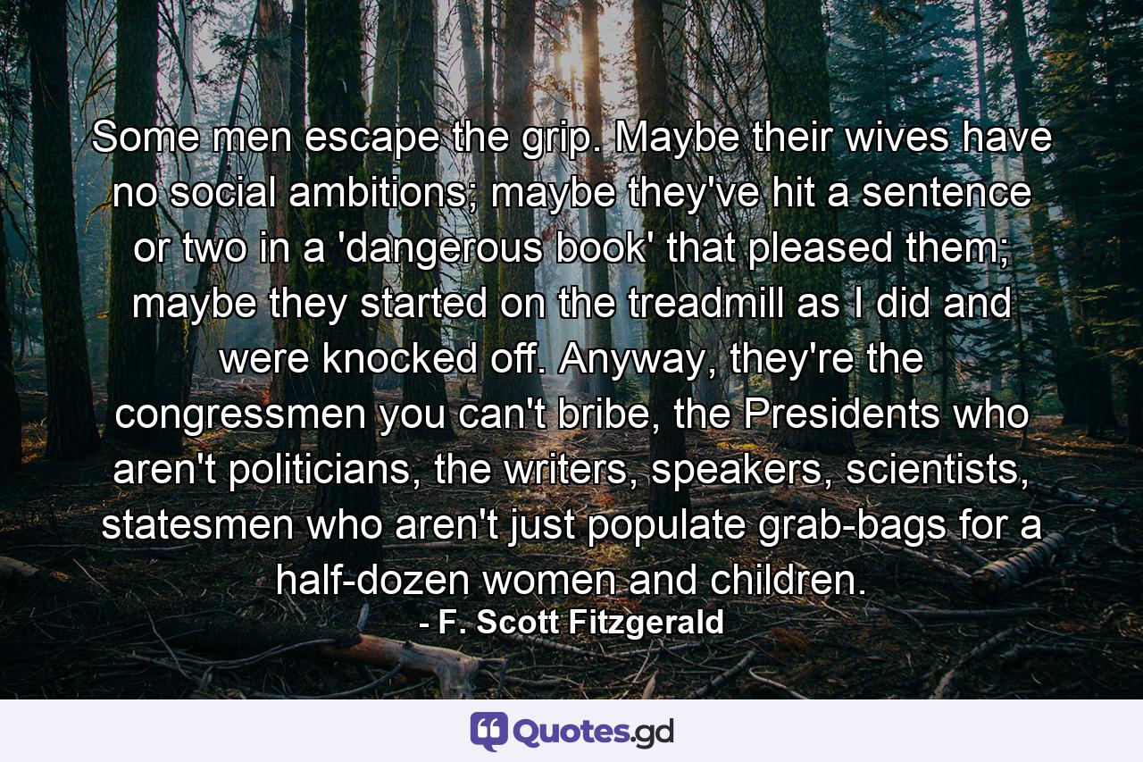 Some men escape the grip. Maybe their wives have no social ambitions; maybe they've hit a sentence or two in a 'dangerous book' that pleased them; maybe they started on the treadmill as I did and were knocked off. Anyway, they're the congressmen you can't bribe, the Presidents who aren't politicians, the writers, speakers, scientists, statesmen who aren't just populate grab-bags for a half-dozen women and children. - Quote by F. Scott Fitzgerald