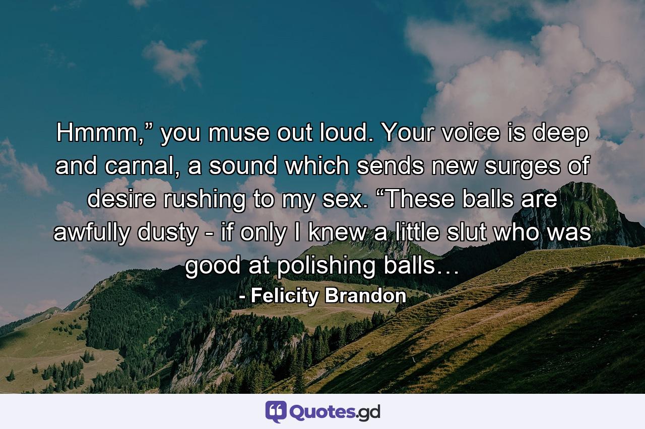 Hmmm,” you muse out loud. Your voice is deep and carnal, a sound which sends new surges of desire rushing to my sex. “These balls are awfully dusty - if only I knew a little slut who was good at polishing balls… - Quote by Felicity Brandon