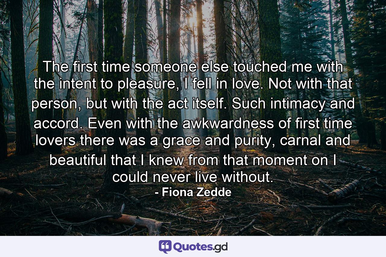 The first time someone else touched me with the intent to pleasure, I fell in love. Not with that person, but with the act itself. Such intimacy and accord. Even with the awkwardness of first time lovers there was a grace and purity, carnal and beautiful that I knew from that moment on I could never live without. - Quote by Fiona Zedde