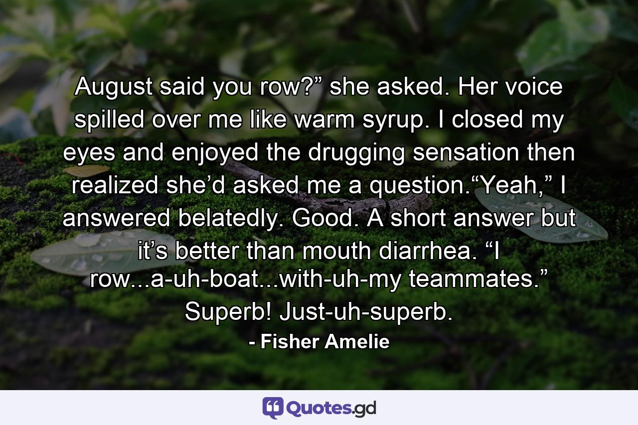 August said you row?” she asked. Her voice spilled over me like warm syrup. I closed my eyes and enjoyed the drugging sensation then realized she’d asked me a question.“Yeah,” I answered belatedly. Good. A short answer but it’s better than mouth diarrhea. “I row...a-uh-boat...with-uh-my teammates.” Superb! Just-uh-superb. - Quote by Fisher Amelie