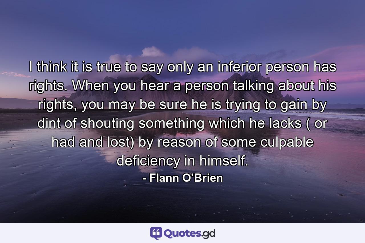 I think it is true to say only an inferior person has rights. When you hear a person talking about his rights, you may be sure he is trying to gain by dint of shouting something which he lacks ( or had and lost) by reason of some culpable deficiency in himself. - Quote by Flann O'Brien