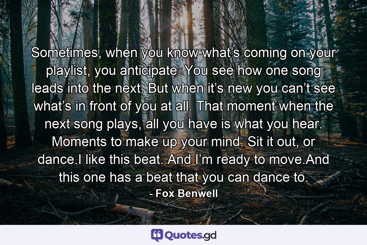 Sometimes, when you know what’s coming on your playlist, you anticipate. You see how one song leads into the next. But when it’s new you can’t see what’s in front of you at all. That moment when the next song plays, all you have is what you hear. Moments to make up your mind. Sit it out, or dance.I like this beat. And I’m ready to move.And this one has a beat that you can dance to. - Quote by Fox Benwell