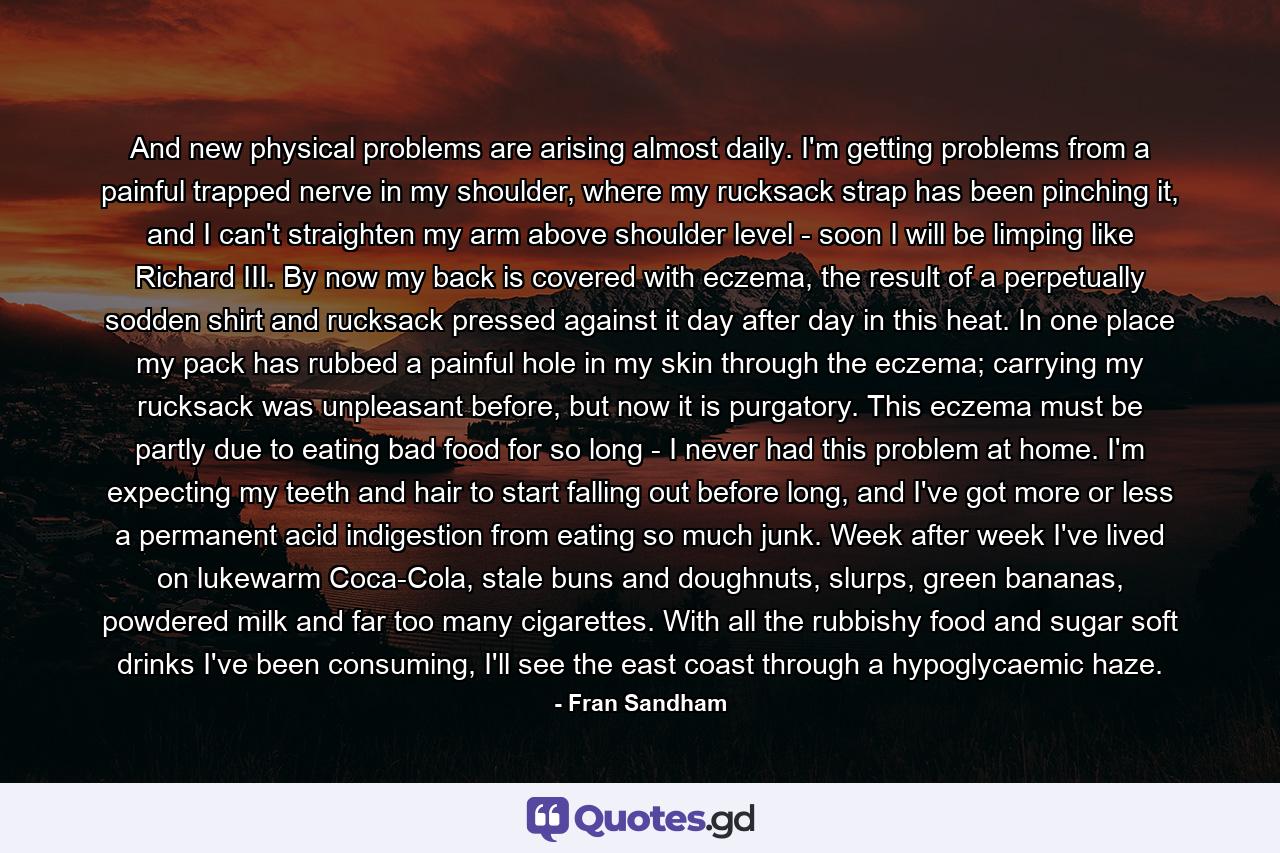 And new physical problems are arising almost daily. I'm getting problems from a painful trapped nerve in my shoulder, where my rucksack strap has been pinching it, and I can't straighten my arm above shoulder level - soon I will be limping like Richard III. By now my back is covered with eczema, the result of a perpetually sodden shirt and rucksack pressed against it day after day in this heat. In one place my pack has rubbed a painful hole in my skin through the eczema; carrying my rucksack was unpleasant before, but now it is purgatory. This eczema must be partly due to eating bad food for so long - I never had this problem at home. I'm expecting my teeth and hair to start falling out before long, and I've got more or less a permanent acid indigestion from eating so much junk. Week after week I've lived on lukewarm Coca-Cola, stale buns and doughnuts, slurps, green bananas, powdered milk and far too many cigarettes. With all the rubbishy food and sugar soft drinks I've been consuming, I'll see the east coast through a hypoglycaemic haze. - Quote by Fran Sandham