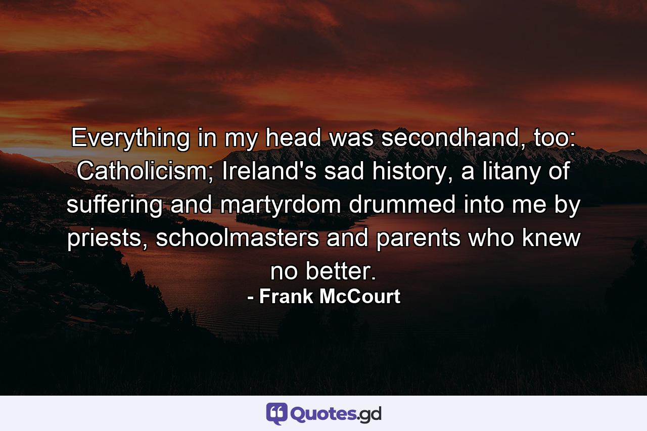Everything in my head was secondhand, too: Catholicism; Ireland's sad history, a litany of suffering and martyrdom drummed into me by priests, schoolmasters and parents who knew no better. - Quote by Frank McCourt