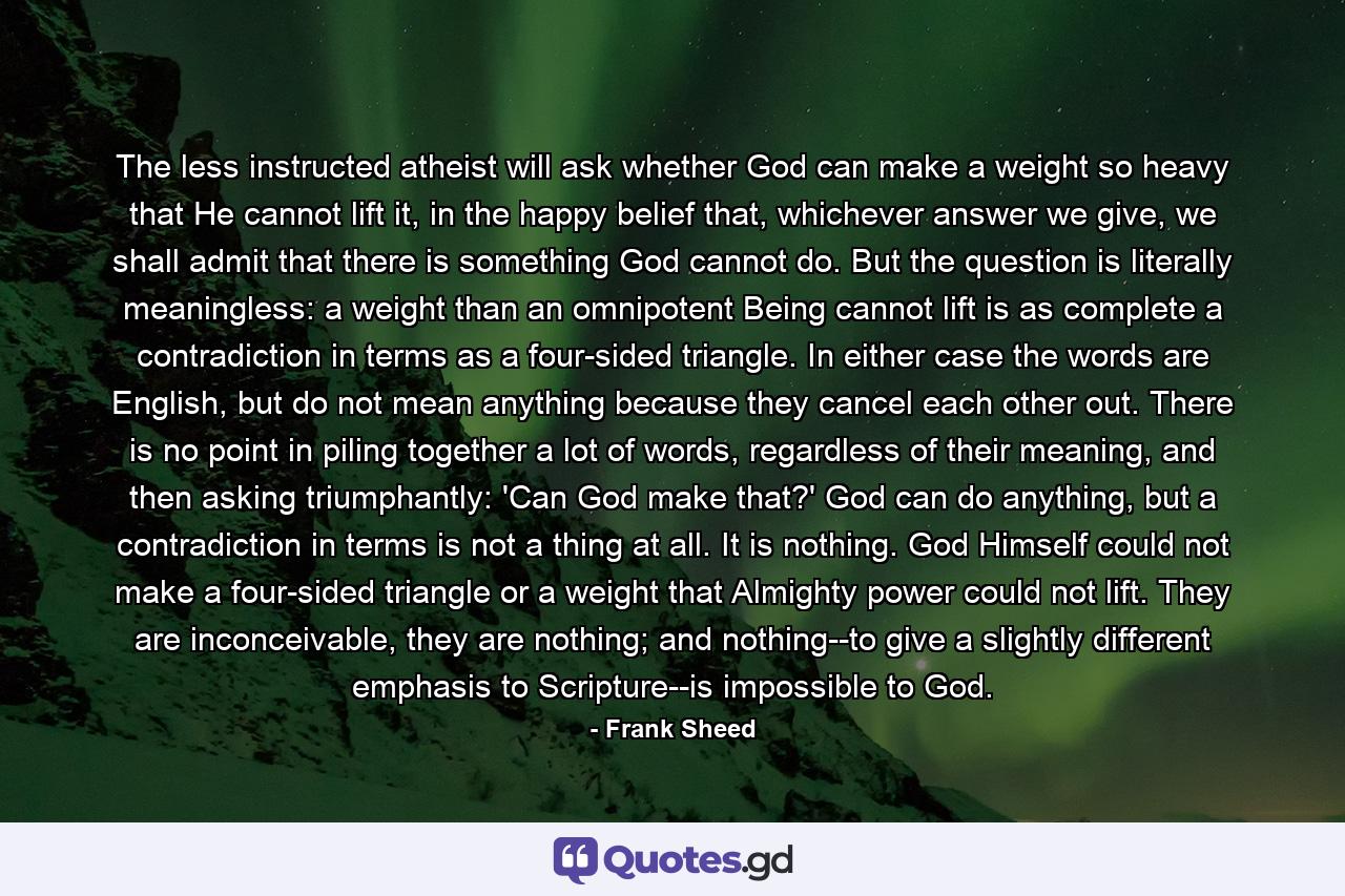 The less instructed atheist will ask whether God can make a weight so heavy that He cannot lift it, in the happy belief that, whichever answer we give, we shall admit that there is something God cannot do. But the question is literally meaningless: a weight than an omnipotent Being cannot lift is as complete a contradiction in terms as a four-sided triangle. In either case the words are English, but do not mean anything because they cancel each other out. There is no point in piling together a lot of words, regardless of their meaning, and then asking triumphantly: 'Can God make that?' God can do anything, but a contradiction in terms is not a thing at all. It is nothing. God Himself could not make a four-sided triangle or a weight that Almighty power could not lift. They are inconceivable, they are nothing; and nothing--to give a slightly different emphasis to Scripture--is impossible to God. - Quote by Frank Sheed