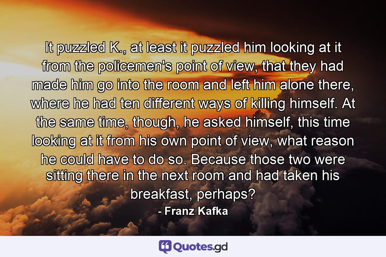 It puzzled K., at least it puzzled him looking at it from the policemen's point of view, that they had made him go into the room and left him alone there, where he had ten different ways of killing himself. At the same time, though, he asked himself, this time looking at it from his own point of view, what reason he could have to do so. Because those two were sitting there in the next room and had taken his breakfast, perhaps? - Quote by Franz Kafka