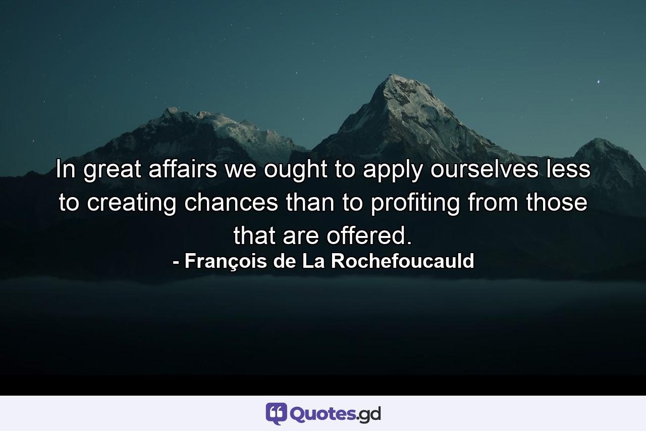 In great affairs we ought to apply ourselves less to creating chances than to profiting from those that are offered. - Quote by François de La Rochefoucauld