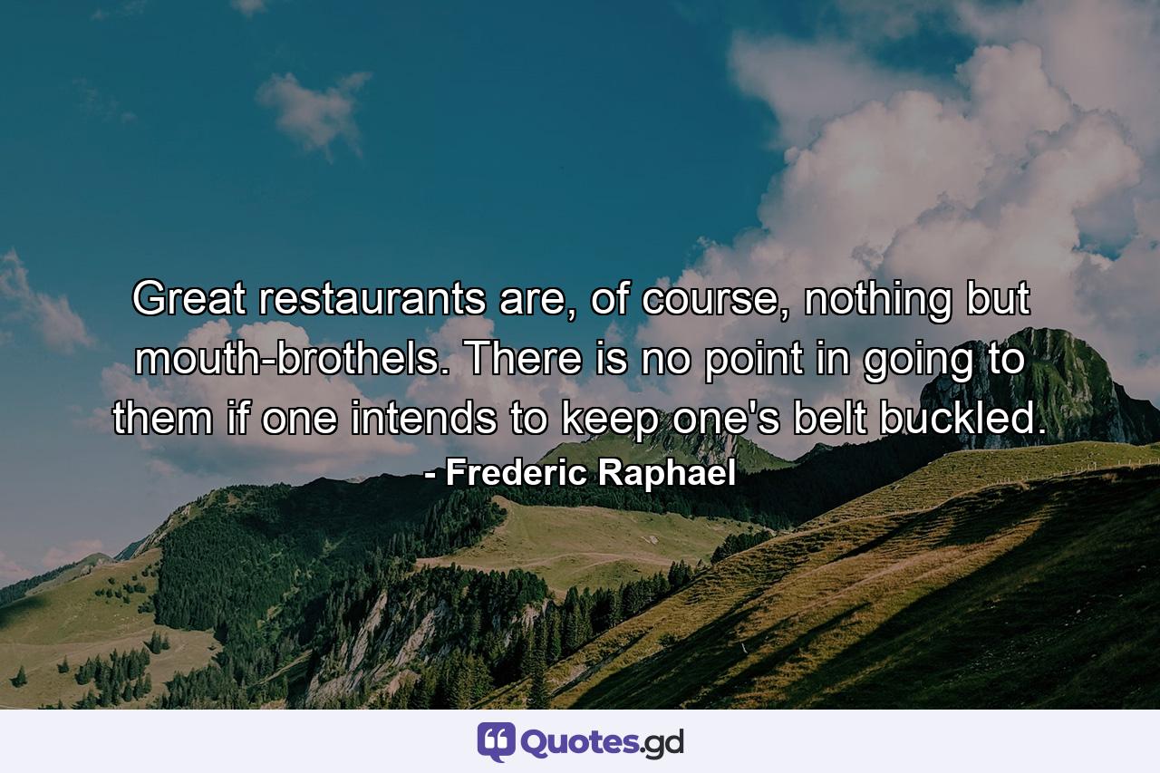 Great restaurants are, of course, nothing but mouth-brothels. There is no point in going to them if one intends to keep one's belt buckled. - Quote by Frederic Raphael