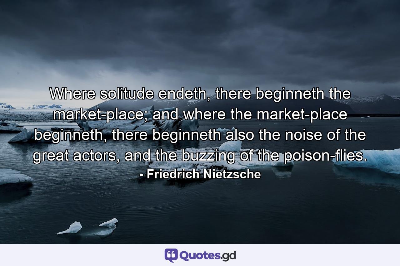 Where solitude endeth, there beginneth the market-place; and where the market-place beginneth, there beginneth also the noise of the great actors, and the buzzing of the poison-flies. - Quote by Friedrich Nietzsche