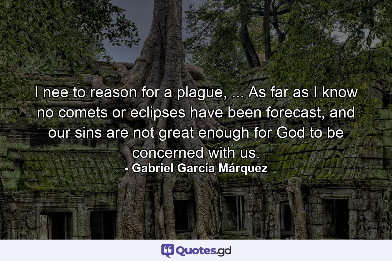 I nee to reason for a plague, ... As far as I know no comets or eclipses have been forecast, and our sins are not great enough for God to be concerned with us. - Quote by Gabriel García Márquez