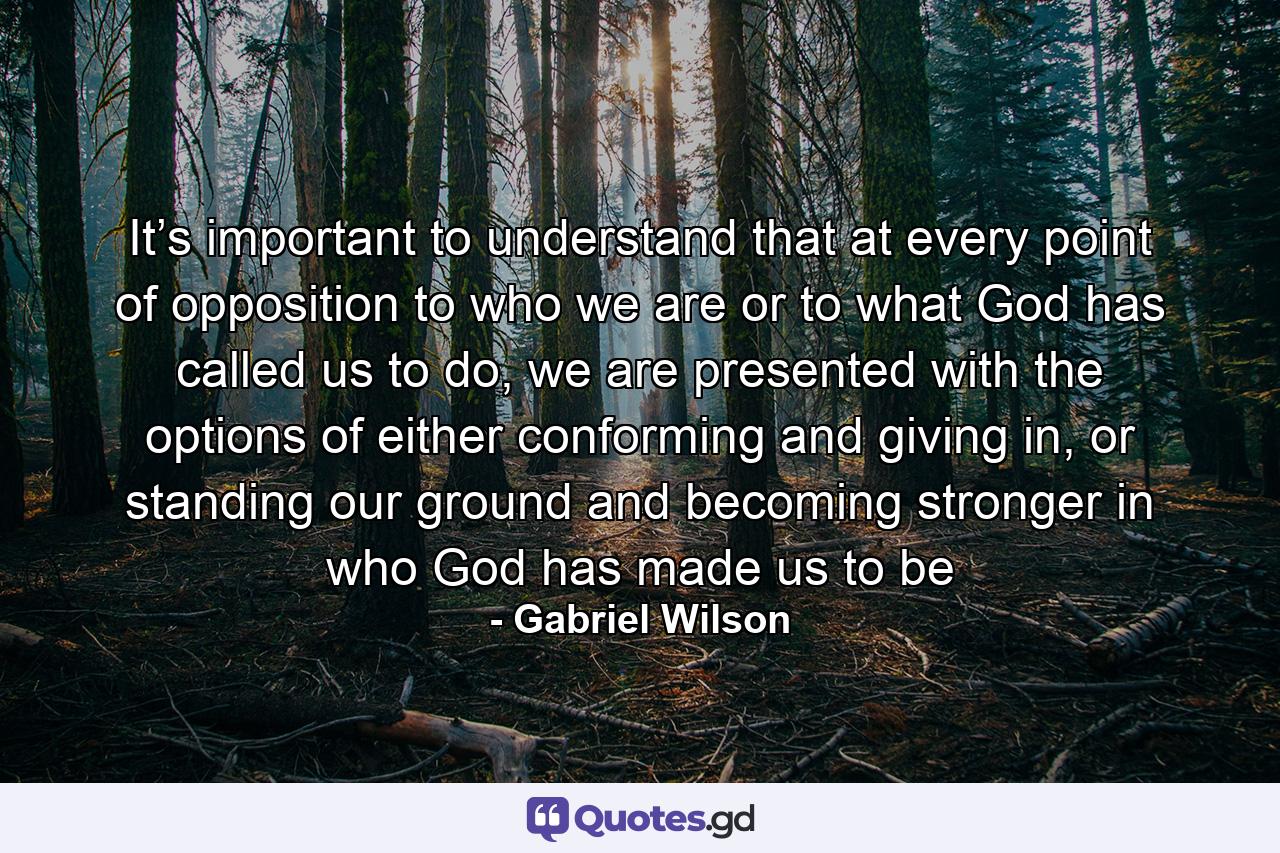 It’s important to understand that at every point of opposition to who we are or to what God has called us to do, we are presented with the options of either conforming and giving in, or standing our ground and becoming stronger in who God has made us to be - Quote by Gabriel Wilson