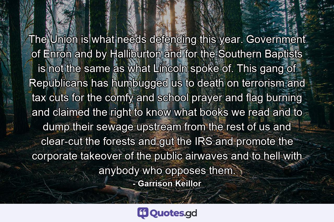 The Union is what needs defending this year. Government of Enron and by Halliburton and for the Southern Baptists is not the same as what Lincoln spoke of. This gang of Republicans has humbugged us to death on terrorism and tax cuts for the comfy and school prayer and flag burning and claimed the right to know what books we read and to dump their sewage upstream from the rest of us and clear-cut the forests and gut the IRS and promote the corporate takeover of the public airwaves and to hell with anybody who opposes them. - Quote by Garrison Keillor