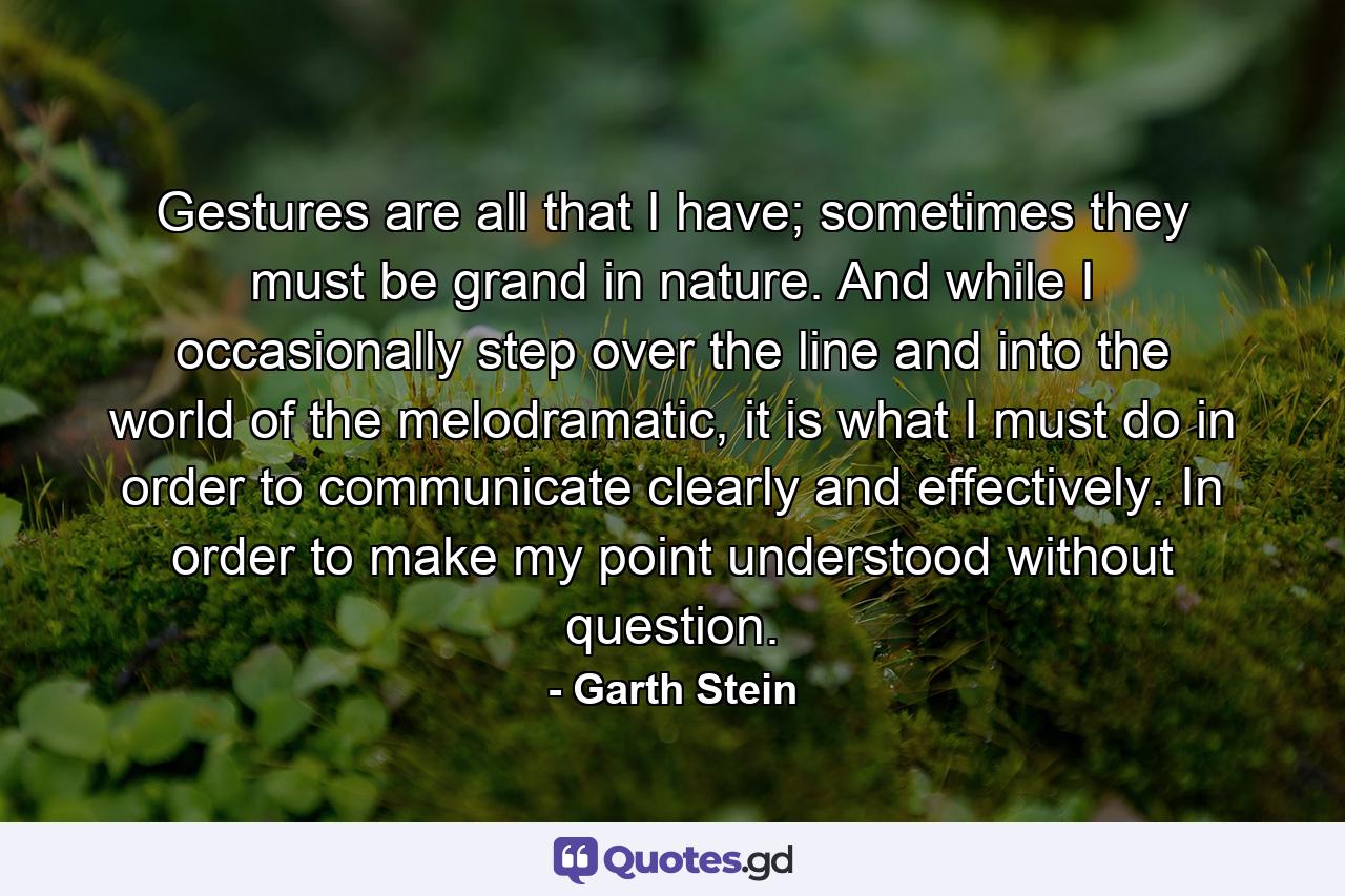 Gestures are all that I have; sometimes they must be grand in nature. And while I occasionally step over the line and into the world of the melodramatic, it is what I must do in order to communicate clearly and effectively. In order to make my point understood without question. - Quote by Garth Stein