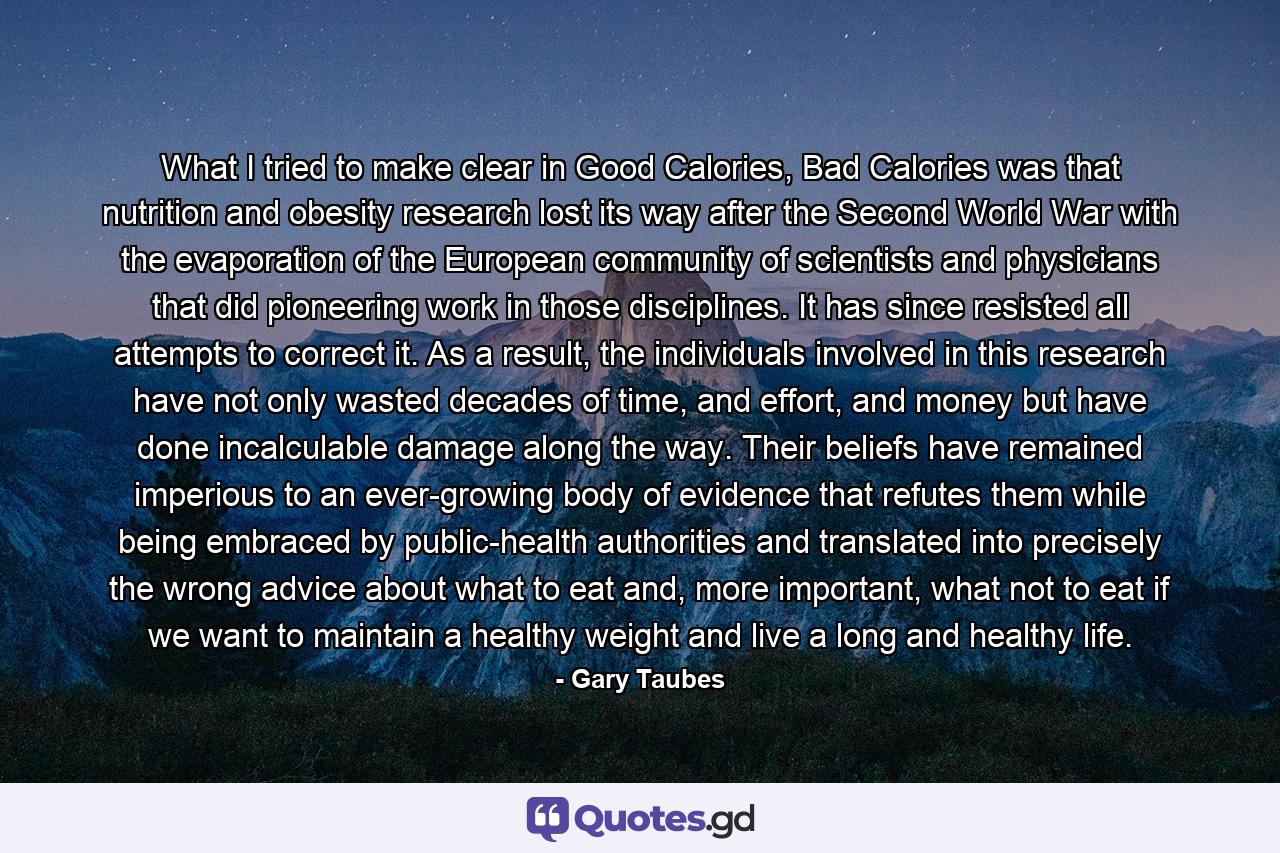 What I tried to make clear in Good Calories, Bad Calories was that nutrition and obesity research lost its way after the Second World War with the evaporation of the European community of scientists and physicians that did pioneering work in those disciplines. It has since resisted all attempts to correct it. As a result, the individuals involved in this research have not only wasted decades of time, and effort, and money but have done incalculable damage along the way. Their beliefs have remained imperious to an ever-growing body of evidence that refutes them while being embraced by public-health authorities and translated into precisely the wrong advice about what to eat and, more important, what not to eat if we want to maintain a healthy weight and live a long and healthy life. - Quote by Gary Taubes