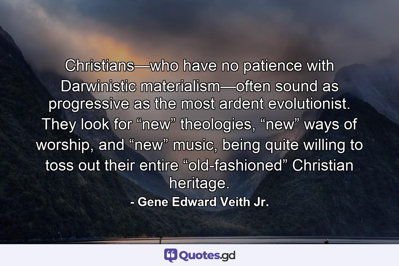 Christians—who have no patience with Darwinistic materialism—often sound as progressive as the most ardent evolutionist. They look for “new” theologies, “new” ways of worship, and “new” music, being quite willing to toss out their entire “old-fashioned” Christian heritage. - Quote by Gene Edward Veith Jr.