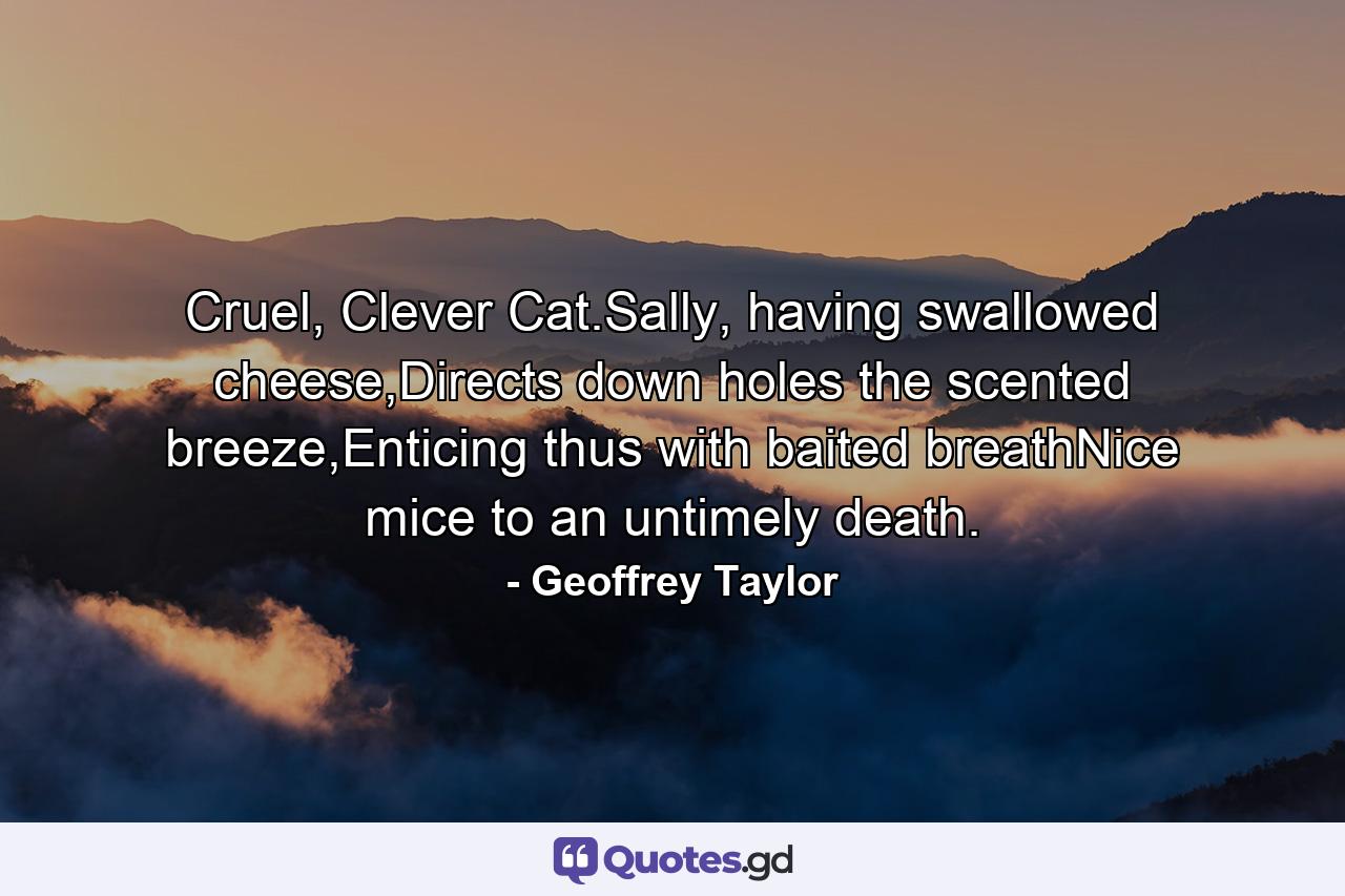 Cruel, Clever Cat.Sally, having swallowed cheese,Directs down holes the scented breeze,Enticing thus with baited breathNice mice to an untimely death. - Quote by Geoffrey Taylor