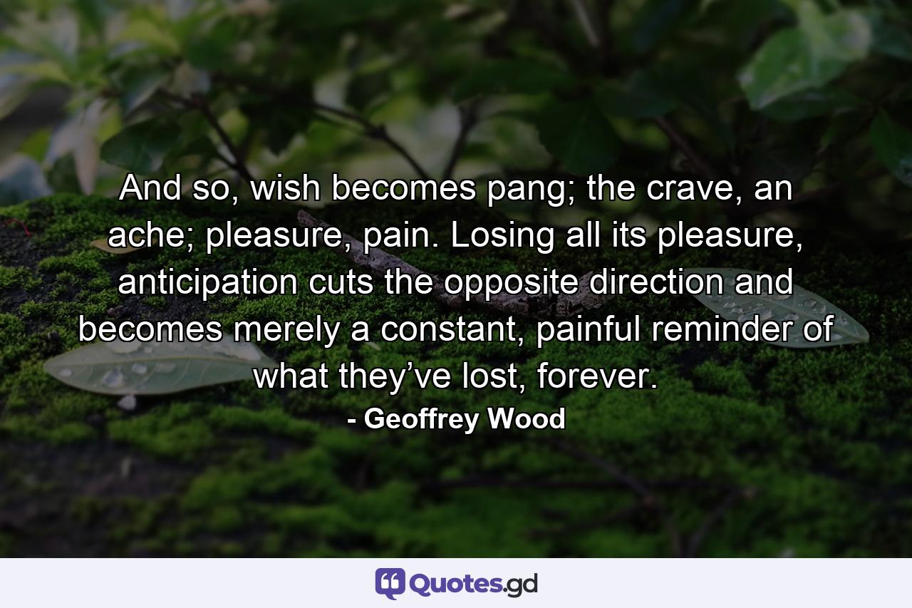 And so, wish becomes pang; the crave, an ache; pleasure, pain. Losing all its pleasure, anticipation cuts the opposite direction and becomes merely a constant, painful reminder of what they’ve lost, forever. - Quote by Geoffrey Wood